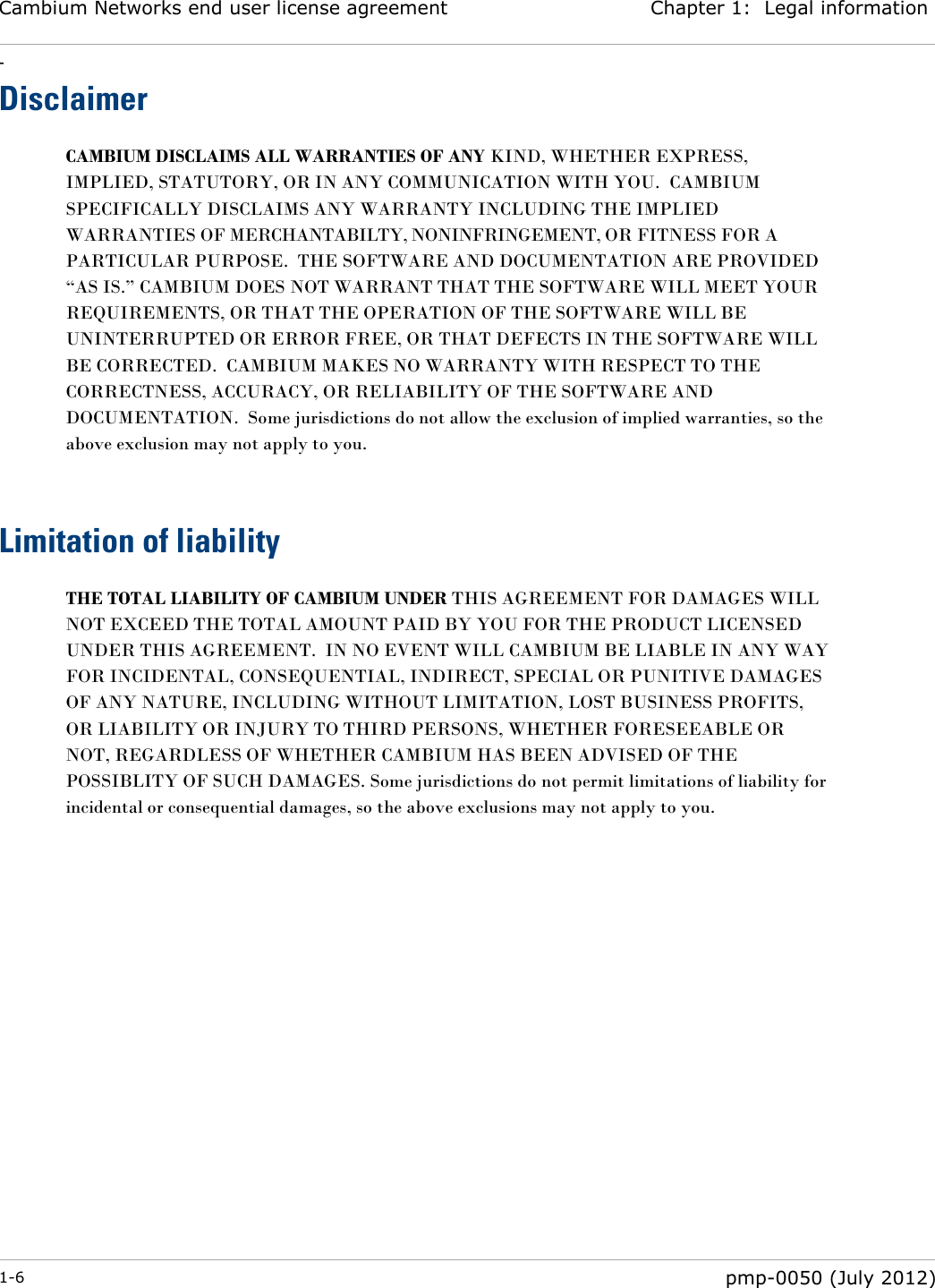 Cambium Networks end user license agreement Chapter 1:  Legal information - 1-6  pmp-0050 (July 2012)  Disclaimer CAMBIUM DISCLAIMS ALL WARRANTIES OF ANY KIND, WHETHER EXPRESS, IMPLIED, STATUTORY, OR IN ANY COMMUNICATION WITH YOU.  CAMBIUM SPECIFICALLY DISCLAIMS ANY WARRANTY INCLUDING THE IMPLIED WARRANTIES OF MERCHANTABILTY, NONINFRINGEMENT, OR FITNESS FOR A PARTICULAR PURPOSE.  THE SOFTWARE AND DOCUMENTATION ARE PROVIDED ―AS IS.‖ CAMBIUM DOES NOT WARRANT THAT THE SOFTWARE WILL MEET YOUR REQUIREMENTS, OR THAT THE OPERATION OF THE SOFTWARE WILL BE UNINTERRUPTED OR ERROR FREE, OR THAT DEFECTS IN THE SOFTWARE WILL BE CORRECTED.  CAMBIUM MAKES NO WARRANTY WITH RESPECT TO THE CORRECTNESS, ACCURACY, OR RELIABILITY OF THE SOFTWARE AND DOCUMENTATION.  Some jurisdictions do not allow the exclusion of implied warranties, so the above exclusion may not apply to you.   Limitation of liability THE TOTAL LIABILITY OF CAMBIUM UNDER THIS AGREEMENT FOR DAMAGES WILL NOT EXCEED THE TOTAL AMOUNT PAID BY YOU FOR THE PRODUCT LICENSED UNDER THIS AGREEMENT.  IN NO EVENT WILL CAMBIUM BE LIABLE IN ANY WAY FOR INCIDENTAL, CONSEQUENTIAL, INDIRECT, SPECIAL OR PUNITIVE DAMAGES OF ANY NATURE, INCLUDING WITHOUT LIMITATION, LOST BUSINESS PROFITS, OR LIABILITY OR INJURY TO THIRD PERSONS, WHETHER FORESEEABLE OR NOT, REGARDLESS OF WHETHER CAMBIUM HAS BEEN ADVISED OF THE POSSIBLITY OF SUCH DAMAGES. Some jurisdictions do not permit limitations of liability for incidental or consequential damages, so the above exclusions may not apply to you.   