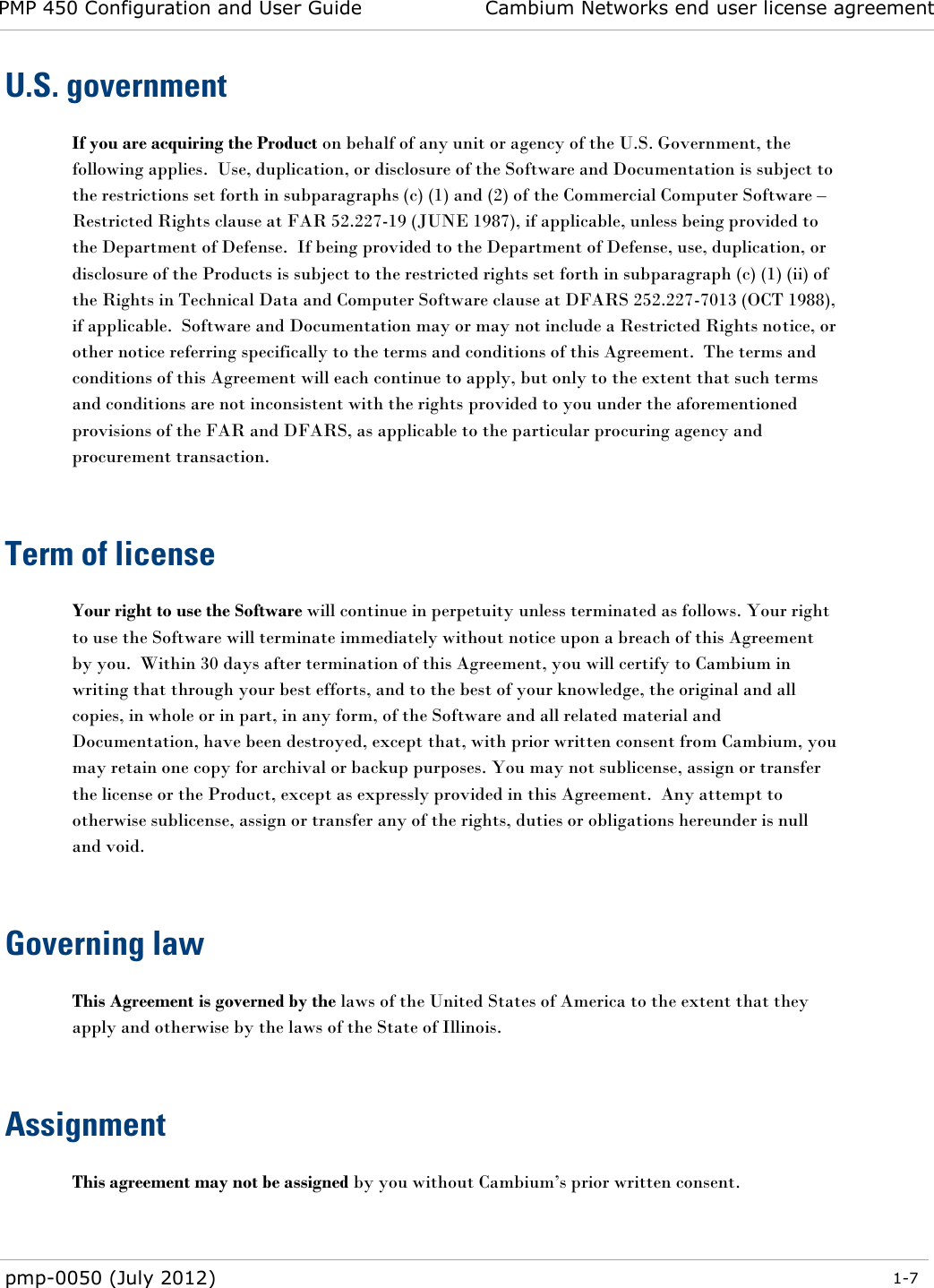 PMP 450 Configuration and User Guide Cambium Networks end user license agreement  pmp-0050 (July 2012)  1-7  U.S. government If you are acquiring the Product on behalf of any unit or agency of the U.S. Government, the following applies.  Use, duplication, or disclosure of the Software and Documentation is subject to the restrictions set forth in subparagraphs (c) (1) and (2) of the Commercial Computer Software – Restricted Rights clause at FAR 52.227-19 (JUNE 1987), if applicable, unless being provided to the Department of Defense.  If being provided to the Department of Defense, use, duplication, or disclosure of the Products is subject to the restricted rights set forth in subparagraph (c) (1) (ii) of the Rights in Technical Data and Computer Software clause at DFARS 252.227-7013 (OCT 1988), if applicable.  Software and Documentation may or may not include a Restricted Rights notice, or other notice referring specifically to the terms and conditions of this Agreement.  The terms and conditions of this Agreement will each continue to apply, but only to the extent that such terms and conditions are not inconsistent with the rights provided to you under the aforementioned provisions of the FAR and DFARS, as applicable to the particular procuring agency and procurement transaction.   Term of license Your right to use the Software will continue in perpetuity unless terminated as follows. Your right to use the Software will terminate immediately without notice upon a breach of this Agreement by you.  Within 30 days after termination of this Agreement, you will certify to Cambium in writing that through your best efforts, and to the best of your knowledge, the original and all copies, in whole or in part, in any form, of the Software and all related material and Documentation, have been destroyed, except that, with prior written consent from Cambium, you may retain one copy for archival or backup purposes. You may not sublicense, assign or transfer the license or the Product, except as expressly provided in this Agreement.  Any attempt to otherwise sublicense, assign or transfer any of the rights, duties or obligations hereunder is null and void.   Governing law This Agreement is governed by the laws of the United States of America to the extent that they apply and otherwise by the laws of the State of Illinois.   Assignment This agreement may not be assigned by you without Cambium‘s prior written consent.   