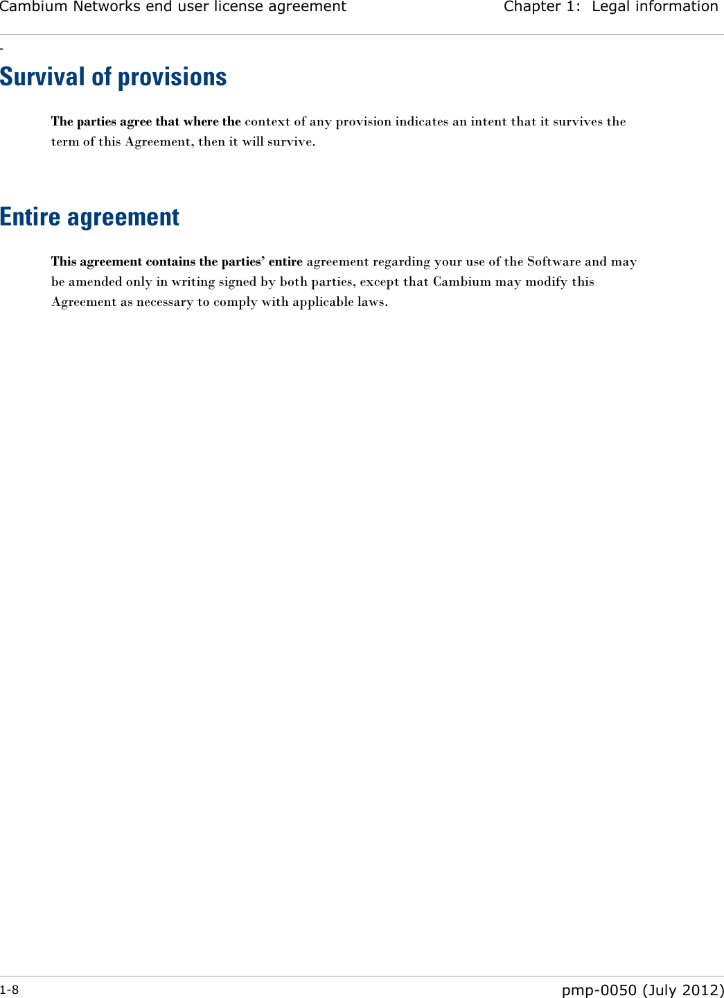 Cambium Networks end user license agreement Chapter 1:  Legal information - 1-8  pmp-0050 (July 2012)  Survival of provisions The parties agree that where the context of any provision indicates an intent that it survives the term of this Agreement, then it will survive.   Entire agreement This agreement contains the parties’ entire agreement regarding your use of the Software and may be amended only in writing signed by both parties, except that Cambium may modify this Agreement as necessary to comply with applicable laws.     