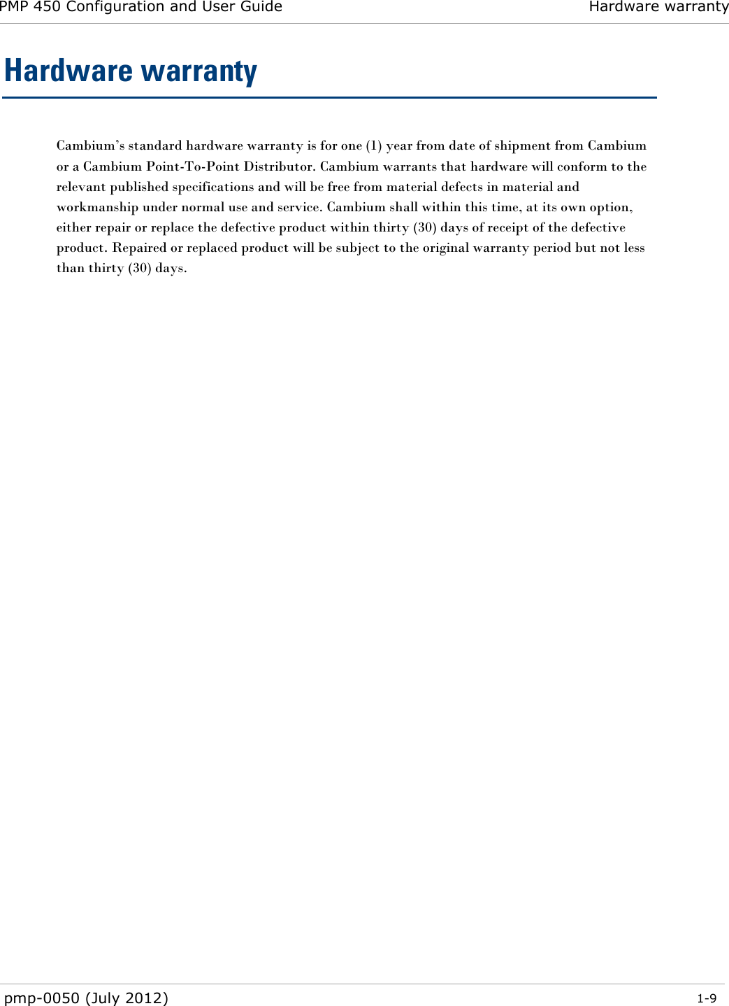 PMP 450 Configuration and User Guide Hardware warranty  pmp-0050 (July 2012)  1-9  Hardware warranty Cambium‘s standard hardware warranty is for one (1) year from date of shipment from Cambium or a Cambium Point-To-Point Distributor. Cambium warrants that hardware will conform to the relevant published specifications and will be free from material defects in material and workmanship under normal use and service. Cambium shall within this time, at its own option, either repair or replace the defective product within thirty (30) days of receipt of the defective product. Repaired or replaced product will be subject to the original warranty period but not less than thirty (30) days.  