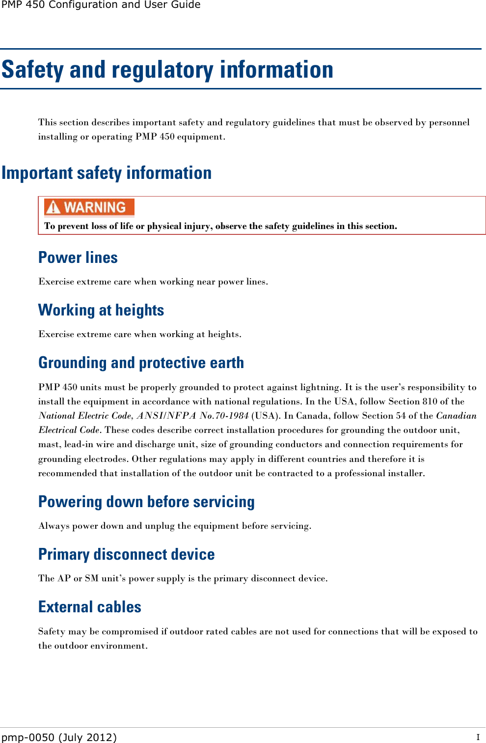 PMP 450 Configuration and User Guide pmp-0050 (July 2012)  I  Safety and regulatory information This section describes important safety and regulatory guidelines that must be observed by personnel installing or operating PMP 450 equipment. Important safety information  To prevent loss of life or physical injury, observe the safety guidelines in this section. Power lines Exercise extreme care when working near power lines. Working at heights Exercise extreme care when working at heights. Grounding and protective earth PMP 450 units must be properly grounded to protect against lightning. It is the user‘s responsibility to install the equipment in accordance with national regulations. In the USA, follow Section 810 of the National Electric Code, ANSI/NFPA No.70-1984 (USA). In Canada, follow Section 54 of the Canadian Electrical Code. These codes describe correct installation procedures for grounding the outdoor unit, mast, lead-in wire and discharge unit, size of grounding conductors and connection requirements for grounding electrodes. Other regulations may apply in different countries and therefore it is recommended that installation of the outdoor unit be contracted to a professional installer.  Powering down before servicing Always power down and unplug the equipment before servicing. Primary disconnect device  The AP or SM unit‘s power supply is the primary disconnect device. External cables Safety may be compromised if outdoor rated cables are not used for connections that will be exposed to the outdoor environment.  