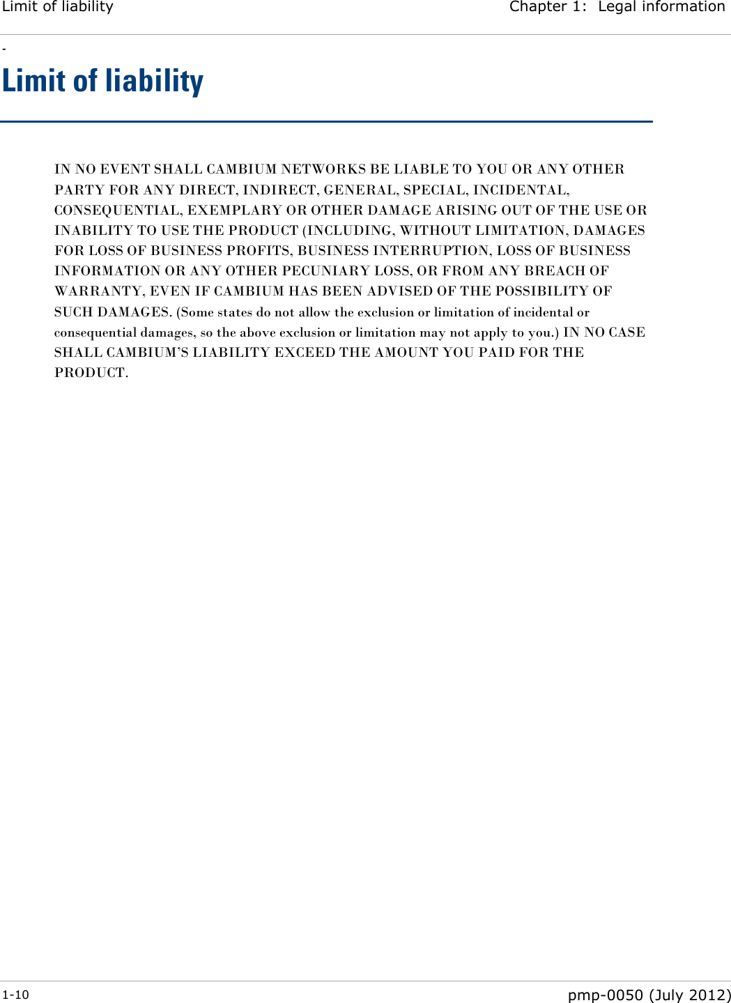 Limit of liability Chapter 1:  Legal information - 1-10  pmp-0050 (July 2012)  Limit of liability IN NO EVENT SHALL CAMBIUM NETWORKS BE LIABLE TO YOU OR ANY OTHER PARTY FOR ANY DIRECT, INDIRECT, GENERAL, SPECIAL, INCIDENTAL, CONSEQUENTIAL, EXEMPLARY OR OTHER DAMAGE ARISING OUT OF THE USE OR INABILITY TO USE THE PRODUCT (INCLUDING, WITHOUT LIMITATION, DAMAGES FOR LOSS OF BUSINESS PROFITS, BUSINESS INTERRUPTION, LOSS OF BUSINESS INFORMATION OR ANY OTHER PECUNIARY LOSS, OR FROM ANY BREACH OF WARRANTY, EVEN IF CAMBIUM HAS BEEN ADVISED OF THE POSSIBILITY OF SUCH DAMAGES. (Some states do not allow the exclusion or limitation of incidental or consequential damages, so the above exclusion or limitation may not apply to you.) IN NO CASE SHALL CAMBIUM‘S LIABILITY EXCEED THE AMOUNT YOU PAID FOR THE PRODUCT. 