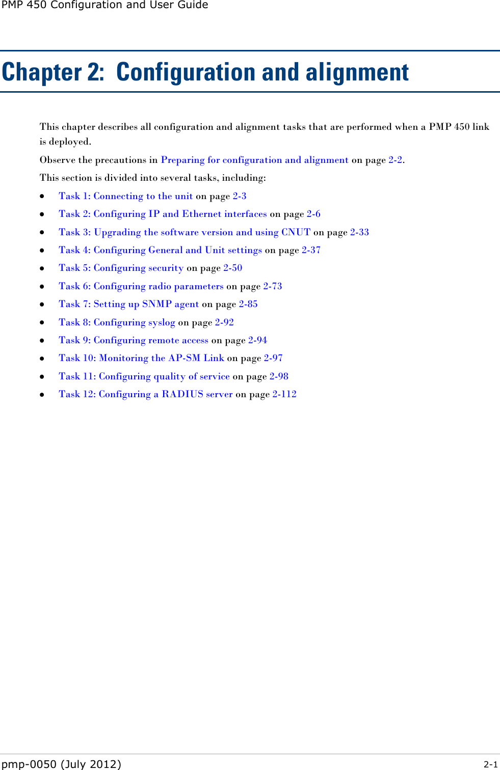 PMP 450 Configuration and User Guide pmp-0050 (July 2012)  2-1  Chapter 2:  Configuration and alignment This chapter describes all configuration and alignment tasks that are performed when a PMP 450 link is deployed. Observe the precautions in Preparing for configuration and alignment on page 2-2. This section is divided into several tasks, including:  Task 1: Connecting to the unit on page 2-3  Task 2: Configuring IP and Ethernet interfaces on page 2-6  Task 3: Upgrading the software version and using CNUT on page 2-33  Task 4: Configuring General and Unit settings on page 2-37  Task 5: Configuring security on page 2-50  Task 6: Configuring radio parameters on page 2-73  Task 7: Setting up SNMP agent on page 2-85  Task 8: Configuring syslog on page 2-92  Task 9: Configuring remote access on page 2-94  Task 10: Monitoring the AP-SM Link on page 2-97  Task 11: Configuring quality of service on page 2-98  Task 12: Configuring a RADIUS server on page 2-112 