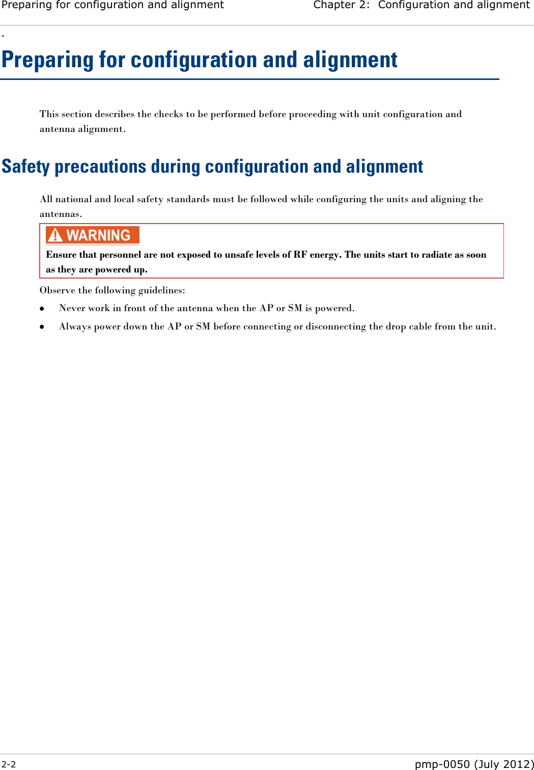 Preparing for configuration and alignment Chapter 2:  Configuration and alignment - 2-2  pmp-0050 (July 2012)  Preparing for configuration and alignment This section describes the checks to be performed before proceeding with unit configuration and antenna alignment. Safety precautions during configuration and alignment All national and local safety standards must be followed while configuring the units and aligning the antennas.  Ensure that personnel are not exposed to unsafe levels of RF energy. The units start to radiate as soon as they are powered up.  Observe the following guidelines:  Never work in front of the antenna when the AP or SM is powered.  Always power down the AP or SM before connecting or disconnecting the drop cable from the unit.  