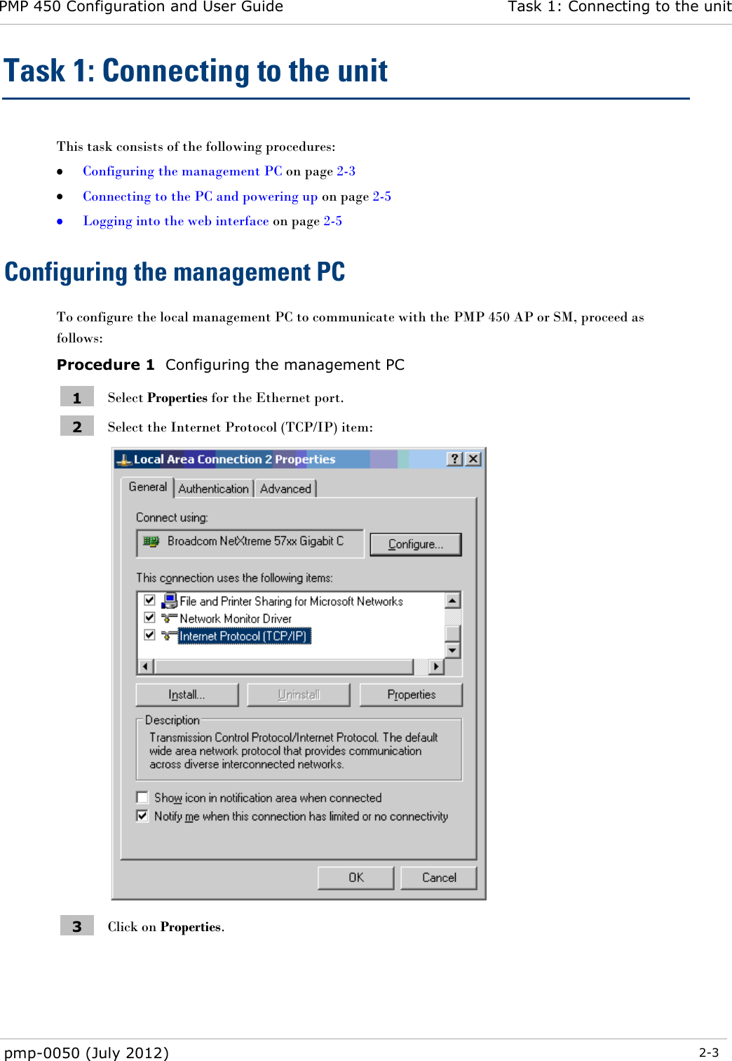 PMP 450 Configuration and User Guide Task 1: Connecting to the unit  pmp-0050 (July 2012)  2-3  Task 1: Connecting to the unit This task consists of the following procedures:  Configuring the management PC on page 2-3  Connecting to the PC and powering up on page 2-5  Logging into the web interface on page 2-5 Configuring the management PC To configure the local management PC to communicate with the PMP 450 AP or SM, proceed as follows: Procedure 1  Configuring the management PC 1 Select Properties for the Ethernet port. 2 Select the Internet Protocol (TCP/IP) item:  3 Click on Properties. 