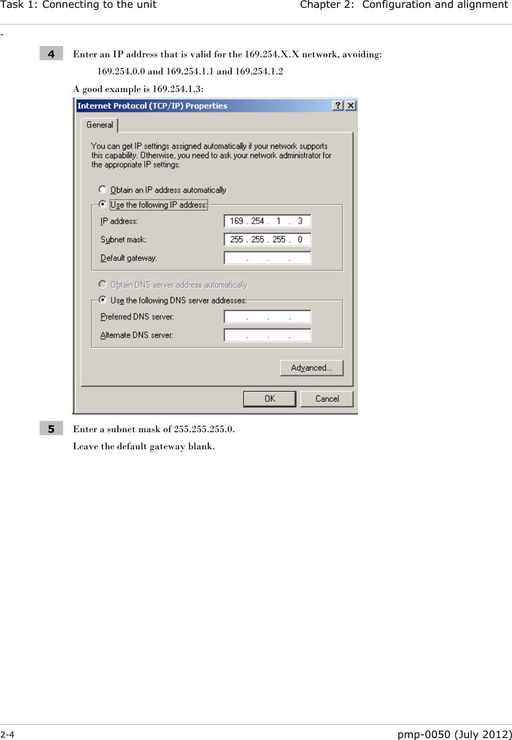 Task 1: Connecting to the unit Chapter 2:  Configuration and alignment - 2-4  pmp-0050 (July 2012)  4 Enter an IP address that is valid for the 169.254.X.X network, avoiding: 169.254.0.0 and 169.254.1.1 and 169.254.1.2 A good example is 169.254.1.3:  5 Enter a subnet mask of 255.255.255.0. Leave the default gateway blank.   