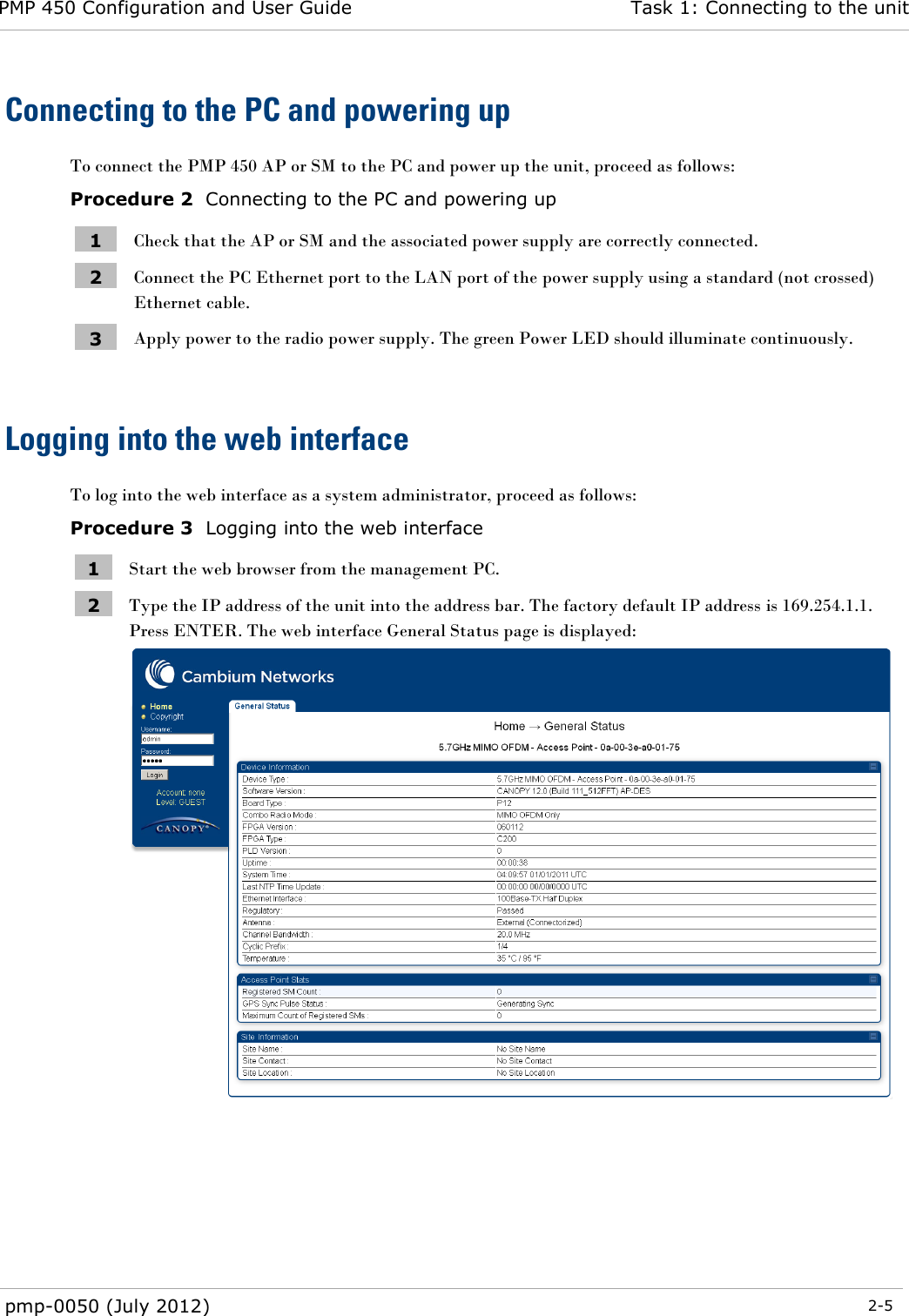 PMP 450 Configuration and User Guide Task 1: Connecting to the unit  pmp-0050 (July 2012)  2-5  Connecting to the PC and powering up To connect the PMP 450 AP or SM to the PC and power up the unit, proceed as follows: Procedure 2  Connecting to the PC and powering up 1 Check that the AP or SM and the associated power supply are correctly connected. 2 Connect the PC Ethernet port to the LAN port of the power supply using a standard (not crossed) Ethernet cable. 3 Apply power to the radio power supply. The green Power LED should illuminate continuously.  Logging into the web interface To log into the web interface as a system administrator, proceed as follows: Procedure 3  Logging into the web interface 1 Start the web browser from the management PC. 2 Type the IP address of the unit into the address bar. The factory default IP address is 169.254.1.1. Press ENTER. The web interface General Status page is displayed:   