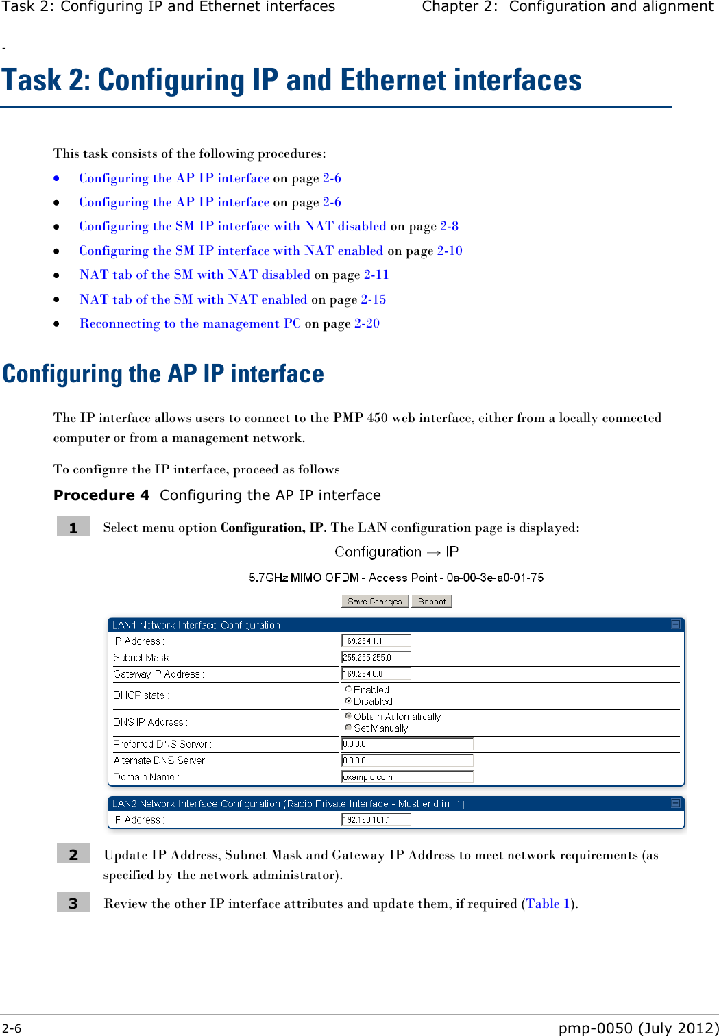 Task 2: Configuring IP and Ethernet interfaces Chapter 2:  Configuration and alignment - 2-6  pmp-0050 (July 2012)  Task 2: Configuring IP and Ethernet interfaces This task consists of the following procedures:  Configuring the AP IP interface on page 2-6  Configuring the AP IP interface on page 2-6  Configuring the SM IP interface with NAT disabled on page 2-8  Configuring the SM IP interface with NAT enabled on page 2-10  NAT tab of the SM with NAT disabled on page 2-11  NAT tab of the SM with NAT enabled on page 2-15  Reconnecting to the management PC on page 2-20 Configuring the AP IP interface The IP interface allows users to connect to the PMP 450 web interface, either from a locally connected computer or from a management network.   To configure the IP interface, proceed as follows Procedure 4  Configuring the AP IP interface 1 Select menu option Configuration, IP. The LAN configuration page is displayed:  2 Update IP Address, Subnet Mask and Gateway IP Address to meet network requirements (as specified by the network administrator). 3 Review the other IP interface attributes and update them, if required (Table 1). 