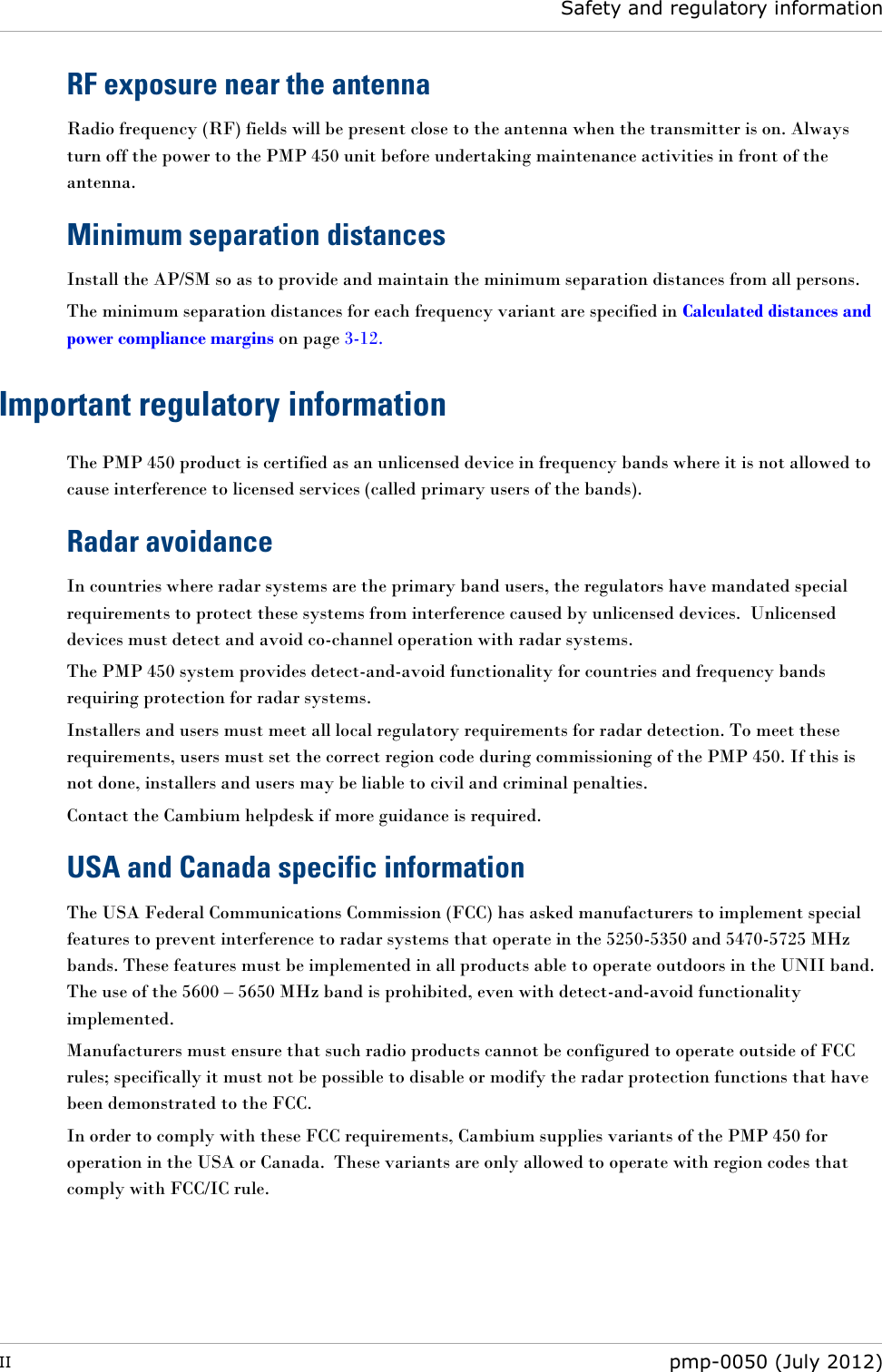  Safety and regulatory information  II  pmp-0050 (July 2012)  RF exposure near the antenna Radio frequency (RF) fields will be present close to the antenna when the transmitter is on. Always turn off the power to the PMP 450 unit before undertaking maintenance activities in front of the antenna. Minimum separation distances Install the AP/SM so as to provide and maintain the minimum separation distances from all persons. The minimum separation distances for each frequency variant are specified in Calculated distances and power compliance margins on page 3-12. Important regulatory information The PMP 450 product is certified as an unlicensed device in frequency bands where it is not allowed to cause interference to licensed services (called primary users of the bands). Radar avoidance In countries where radar systems are the primary band users, the regulators have mandated special requirements to protect these systems from interference caused by unlicensed devices.  Unlicensed devices must detect and avoid co-channel operation with radar systems.  The PMP 450 system provides detect-and-avoid functionality for countries and frequency bands requiring protection for radar systems. Installers and users must meet all local regulatory requirements for radar detection. To meet these requirements, users must set the correct region code during commissioning of the PMP 450. If this is not done, installers and users may be liable to civil and criminal penalties. Contact the Cambium helpdesk if more guidance is required. USA and Canada specific information The USA Federal Communications Commission (FCC) has asked manufacturers to implement special features to prevent interference to radar systems that operate in the 5250-5350 and 5470-5725 MHz bands. These features must be implemented in all products able to operate outdoors in the UNII band.  The use of the 5600 – 5650 MHz band is prohibited, even with detect-and-avoid functionality implemented. Manufacturers must ensure that such radio products cannot be configured to operate outside of FCC rules; specifically it must not be possible to disable or modify the radar protection functions that have been demonstrated to the FCC. In order to comply with these FCC requirements, Cambium supplies variants of the PMP 450 for operation in the USA or Canada.  These variants are only allowed to operate with region codes that comply with FCC/IC rule.     