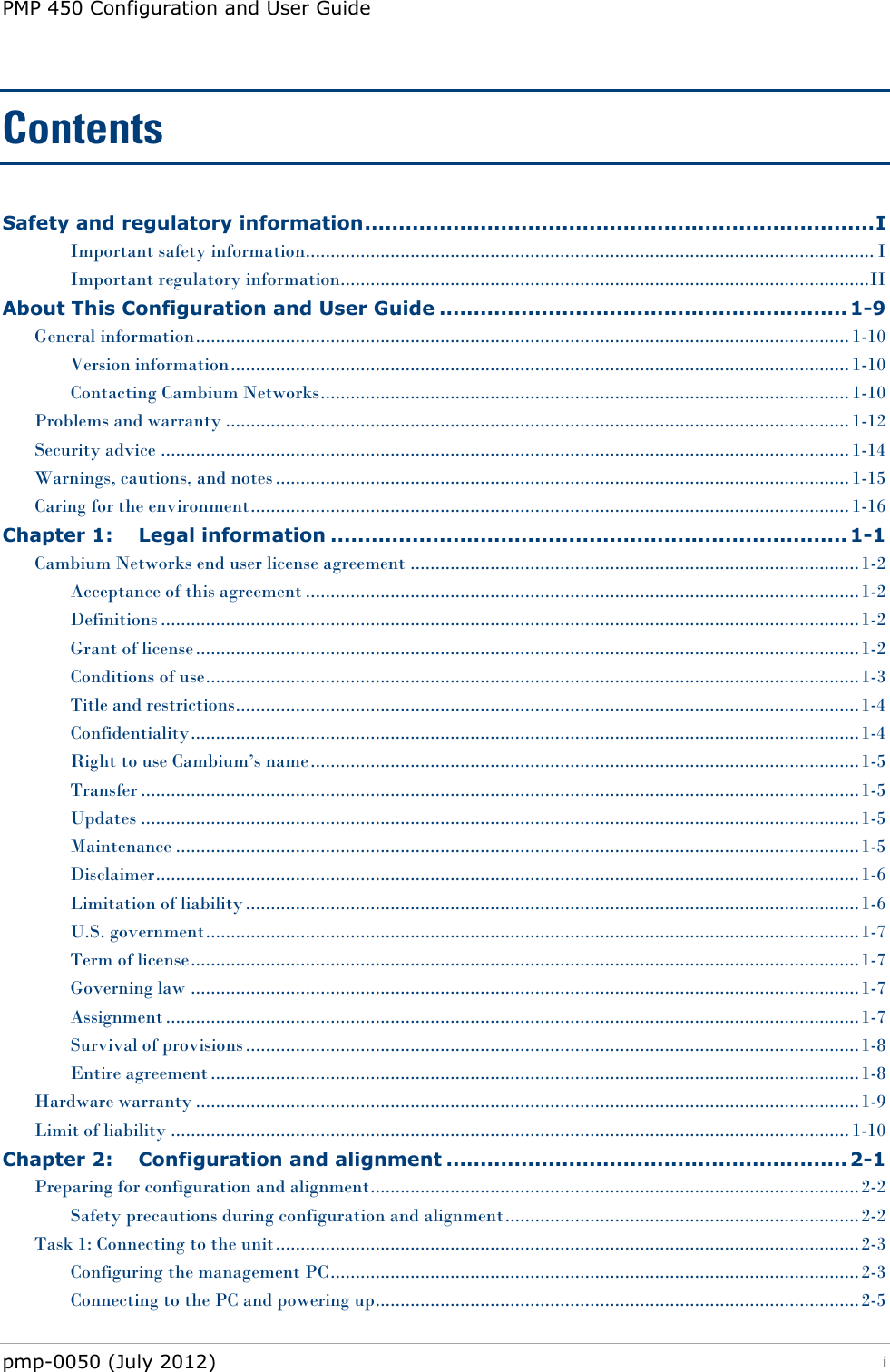 PMP 450 Configuration and User Guide pmp-0050 (July 2012)  i  Contents Safety and regulatory information ........................................................................... I Important safety information.................................................................................................................. I Important regulatory information.......................................................................................................... II About This Configuration and User Guide ............................................................ 1-9 General information ................................................................................................................................... 1-10 Version information ............................................................................................................................ 1-10 Contacting Cambium Networks .......................................................................................................... 1-10 Problems and warranty ............................................................................................................................. 1-12 Security advice .......................................................................................................................................... 1-14 Warnings, cautions, and notes ................................................................................................................... 1-15 Caring for the environment ........................................................................................................................ 1-16 Chapter 1: Legal information ............................................................................ 1-1 Cambium Networks end user license agreement .......................................................................................... 1-2 Acceptance of this agreement ............................................................................................................... 1-2 Definitions ............................................................................................................................................ 1-2 Grant of license ..................................................................................................................................... 1-2 Conditions of use ................................................................................................................................... 1-3 Title and restrictions ............................................................................................................................. 1-4 Confidentiality ...................................................................................................................................... 1-4 Right to use Cambium‘s name .............................................................................................................. 1-5 Transfer ................................................................................................................................................ 1-5 Updates ................................................................................................................................................ 1-5 Maintenance ......................................................................................................................................... 1-5 Disclaimer ............................................................................................................................................. 1-6 Limitation of liability ........................................................................................................................... 1-6 U.S. government ................................................................................................................................... 1-7 Term of license ...................................................................................................................................... 1-7 Governing law ...................................................................................................................................... 1-7 Assignment ........................................................................................................................................... 1-7 Survival of provisions ........................................................................................................................... 1-8 Entire agreement .................................................................................................................................. 1-8 Hardware warranty ..................................................................................................................................... 1-9 Limit of liability ........................................................................................................................................ 1-10 Chapter 2: Configuration and alignment ........................................................... 2-1 Preparing for configuration and alignment.................................................................................................. 2-2 Safety precautions during configuration and alignment ....................................................................... 2-2 Task 1: Connecting to the unit ..................................................................................................................... 2-3 Configuring the management PC .......................................................................................................... 2-3 Connecting to the PC and powering up................................................................................................. 2-5 