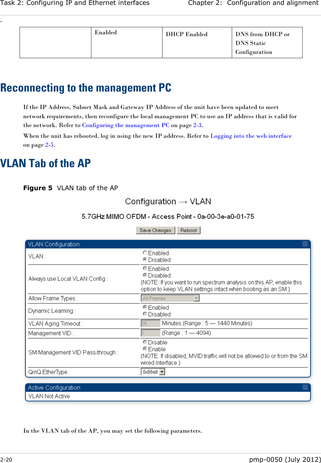 Task 2: Configuring IP and Ethernet interfaces Chapter 2:  Configuration and alignment - 2-20  pmp-0050 (July 2012)  Enabled DHCP Enabled DNS from DHCP or DNS Static Configuration  Reconnecting to the management PC If the IP Address, Subnet Mask and Gateway IP Address of the unit have been updated to meet network requirements, then reconfigure the local management PC to use an IP address that is valid for the network. Refer to Configuring the management PC on page 2-3. When the unit has rebooted, log in using the new IP address. Refer to Logging into the web interface on page 2-5. VLAN Tab of the AP  Figure 5  VLAN tab of the AP   In the VLAN tab of the AP, you may set the following parameters. 