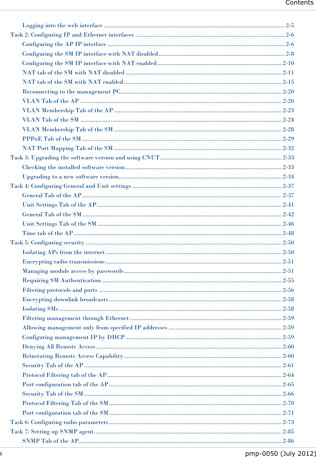  Contents  ii  pmp-0050 (July 2012)  Logging into the web interface ............................................................................................................. 2-5 Task 2: Configuring IP and Ethernet interfaces .......................................................................................... 2-6 Configuring the AP IP interface ........................................................................................................... 2-6 Configuring the SM IP interface with NAT disabled ............................................................................ 2-8 Configuring the SM IP interface with NAT enabled ........................................................................... 2-10 NAT tab of the SM with NAT disabled .............................................................................................. 2-11 NAT tab of the SM with NAT enabled ............................................................................................... 2-15 Reconnecting to the management PC ................................................................................................. 2-20 VLAN Tab of the AP ......................................................................................................................... 2-20 VLAN Membership Tab of the AP ..................................................................................................... 2-23 VLAN Tab of the SM ......................................................................................................................... 2-24 VLAN Membership Tab of the SM ..................................................................................................... 2-28 PPPoE Tab of the SM ........................................................................................................................ 2-29 NAT Port Mapping Tab of the SM ..................................................................................................... 2-32 Task 3: Upgrading the software version and using CNUT ......................................................................... 2-33 Checking the installed software version .............................................................................................. 2-33 Upgrading to a new software version.................................................................................................. 2-34 Task 4: Configuring General and Unit settings .......................................................................................... 2-37 General Tab of the AP ........................................................................................................................ 2-37 Unit Settings Tab of the AP ............................................................................................................... 2-41 General Tab of the SM ........................................................................................................................ 2-42 Unit Settings Tab of the SM ............................................................................................................... 2-46 Time tab of the AP ............................................................................................................................. 2-48 Task 5: Configuring security ...................................................................................................................... 2-50 Isolating APs from the internet .......................................................................................................... 2-50 Encrypting radio transmissions .......................................................................................................... 2-51 Managing module access by passwords ............................................................................................... 2-51 Requiring SM Authentication ............................................................................................................ 2-55 Filtering protocols and ports .............................................................................................................. 2-56 Encrypting downlink broadcasts ........................................................................................................ 2-58 Isolating SMs ...................................................................................................................................... 2-58 Filtering management through Ethernet ........................................................................................... 2-59 Allowing management only from specified IP addresses .................................................................... 2-59 Configuring management IP by DHCP .............................................................................................. 2-59 Denying All Remote Access ................................................................................................................ 2-60 Reinstating Remote Access Capability ............................................................................................... 2-60 Security Tab of the AP ....................................................................................................................... 2-61 Protocol Filtering tab of the AP ......................................................................................................... 2-64 Port configuration tab of the AP ........................................................................................................ 2-65 Security Tab of the SM ....................................................................................................................... 2-66 Protocol Filtering Tab of the SM ........................................................................................................ 2-70 Port configuration tab of the SM ........................................................................................................ 2-71 Task 6: Configuring radio parameters ........................................................................................................ 2-73 Task 7: Setting up SNMP agent ................................................................................................................. 2-85 SNMP Tab of the AP .......................................................................................................................... 2-86 