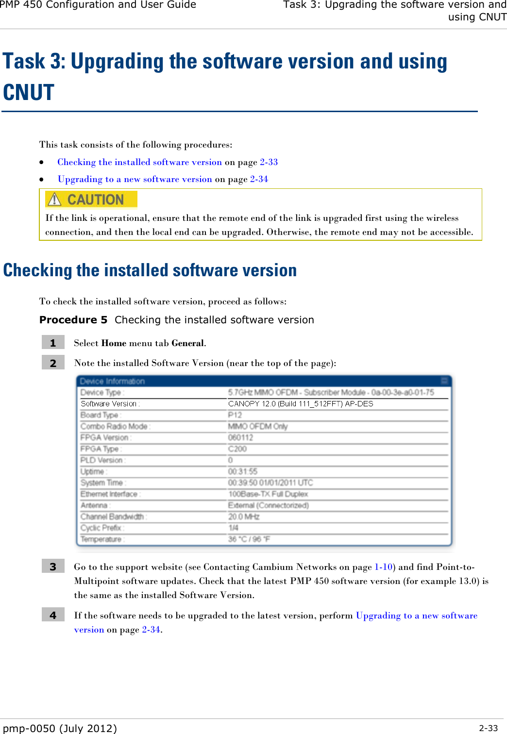 PMP 450 Configuration and User Guide Task 3: Upgrading the software version and using CNUT  pmp-0050 (July 2012)  2-33  Task 3: Upgrading the software version and using CNUT This task consists of the following procedures:  Checking the installed software version on page 2-33  Upgrading to a new software version on page 2-34  If the link is operational, ensure that the remote end of the link is upgraded first using the wireless connection, and then the local end can be upgraded. Otherwise, the remote end may not be accessible. Checking the installed software version To check the installed software version, proceed as follows: Procedure 5  Checking the installed software version 1 Select Home menu tab General. 2 Note the installed Software Version (near the top of the page):  3 Go to the support website (see Contacting Cambium Networks on page 1-10) and find Point-to-Multipoint software updates. Check that the latest PMP 450 software version (for example 13.0) is the same as the installed Software Version. 4 If the software needs to be upgraded to the latest version, perform Upgrading to a new software version on page 2-34.  