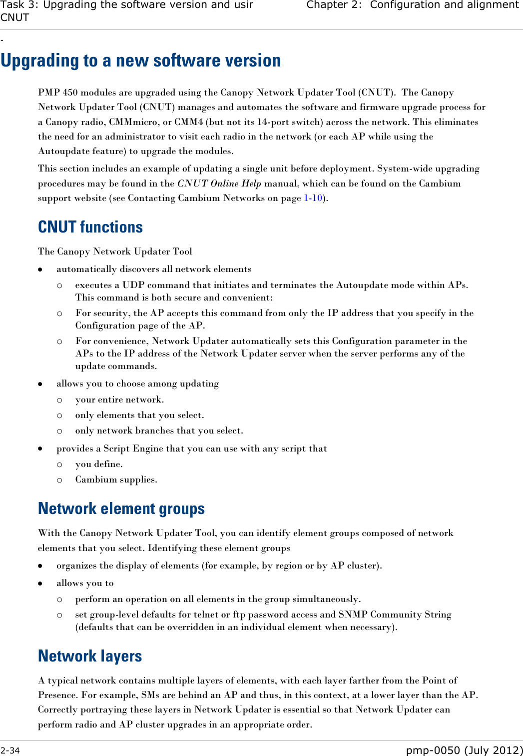 Task 3: Upgrading the software version and using CNUT Chapter 2:  Configuration and alignment - 2-34  pmp-0050 (July 2012)  Upgrading to a new software version PMP 450 modules are upgraded using the Canopy Network Updater Tool (CNUT).  The Canopy Network Updater Tool (CNUT) manages and automates the software and firmware upgrade process for a Canopy radio, CMMmicro, or CMM4 (but not its 14-port switch) across the network. This eliminates the need for an administrator to visit each radio in the network (or each AP while using the Autoupdate feature) to upgrade the modules.  This section includes an example of updating a single unit before deployment. System-wide upgrading procedures may be found in the CNUT Online Help manual, which can be found on the Cambium support website (see Contacting Cambium Networks on page 1-10). CNUT functions The Canopy Network Updater Tool  automatically discovers all network elements o executes a UDP command that initiates and terminates the Autoupdate mode within APs. This command is both secure and convenient: o For security, the AP accepts this command from only the IP address that you specify in the Configuration page of the AP.  o For convenience, Network Updater automatically sets this Configuration parameter in the APs to the IP address of the Network Updater server when the server performs any of the update commands.  allows you to choose among updating o your entire network. o only elements that you select. o only network branches that you select.  provides a Script Engine that you can use with any script that o you define. o Cambium supplies. Network element groups  With the Canopy Network Updater Tool, you can identify element groups composed of network elements that you select. Identifying these element groups  organizes the display of elements (for example, by region or by AP cluster).  allows you to  o perform an operation on all elements in the group simultaneously. o set group-level defaults for telnet or ftp password access and SNMP Community String (defaults that can be overridden in an individual element when necessary). Network layers A typical network contains multiple layers of elements, with each layer farther from the Point of Presence. For example, SMs are behind an AP and thus, in this context, at a lower layer than the AP. Correctly portraying these layers in Network Updater is essential so that Network Updater can perform radio and AP cluster upgrades in an appropriate order. 