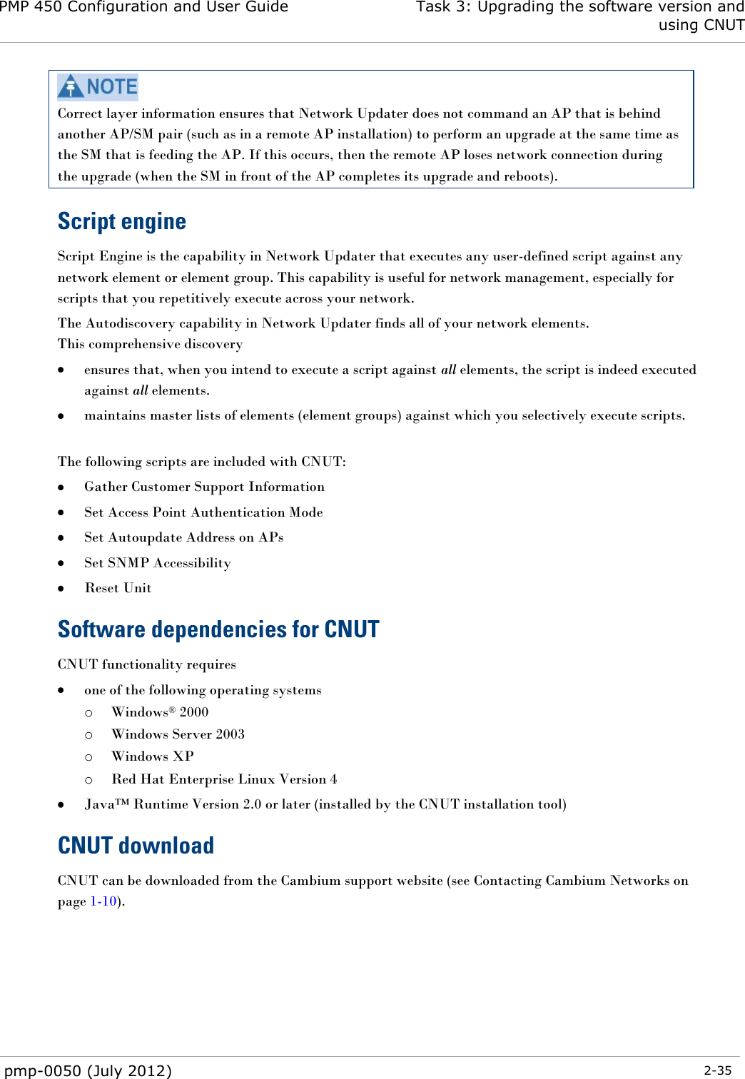 PMP 450 Configuration and User Guide Task 3: Upgrading the software version and using CNUT  pmp-0050 (July 2012)  2-35   Correct layer information ensures that Network Updater does not command an AP that is behind another AP/SM pair (such as in a remote AP installation) to perform an upgrade at the same time as the SM that is feeding the AP. If this occurs, then the remote AP loses network connection during the upgrade (when the SM in front of the AP completes its upgrade and reboots). Script engine Script Engine is the capability in Network Updater that executes any user-defined script against any network element or element group. This capability is useful for network management, especially for scripts that you repetitively execute across your network.  The Autodiscovery capability in Network Updater finds all of your network elements. This comprehensive discovery  ensures that, when you intend to execute a script against all elements, the script is indeed executed against all elements.  maintains master lists of elements (element groups) against which you selectively execute scripts.  The following scripts are included with CNUT:   Gather Customer Support Information  Set Access Point Authentication Mode  Set Autoupdate Address on APs   Set SNMP Accessibility   Reset Unit Software dependencies for CNUT CNUT functionality requires  one of the following operating systems o Windows® 2000 o Windows Server 2003 o Windows XP o Red Hat Enterprise Linux Version 4  Java™ Runtime Version 2.0 or later (installed by the CNUT installation tool) CNUT download CNUT can be downloaded from the Cambium support website (see Contacting Cambium Networks on page 1-10).  