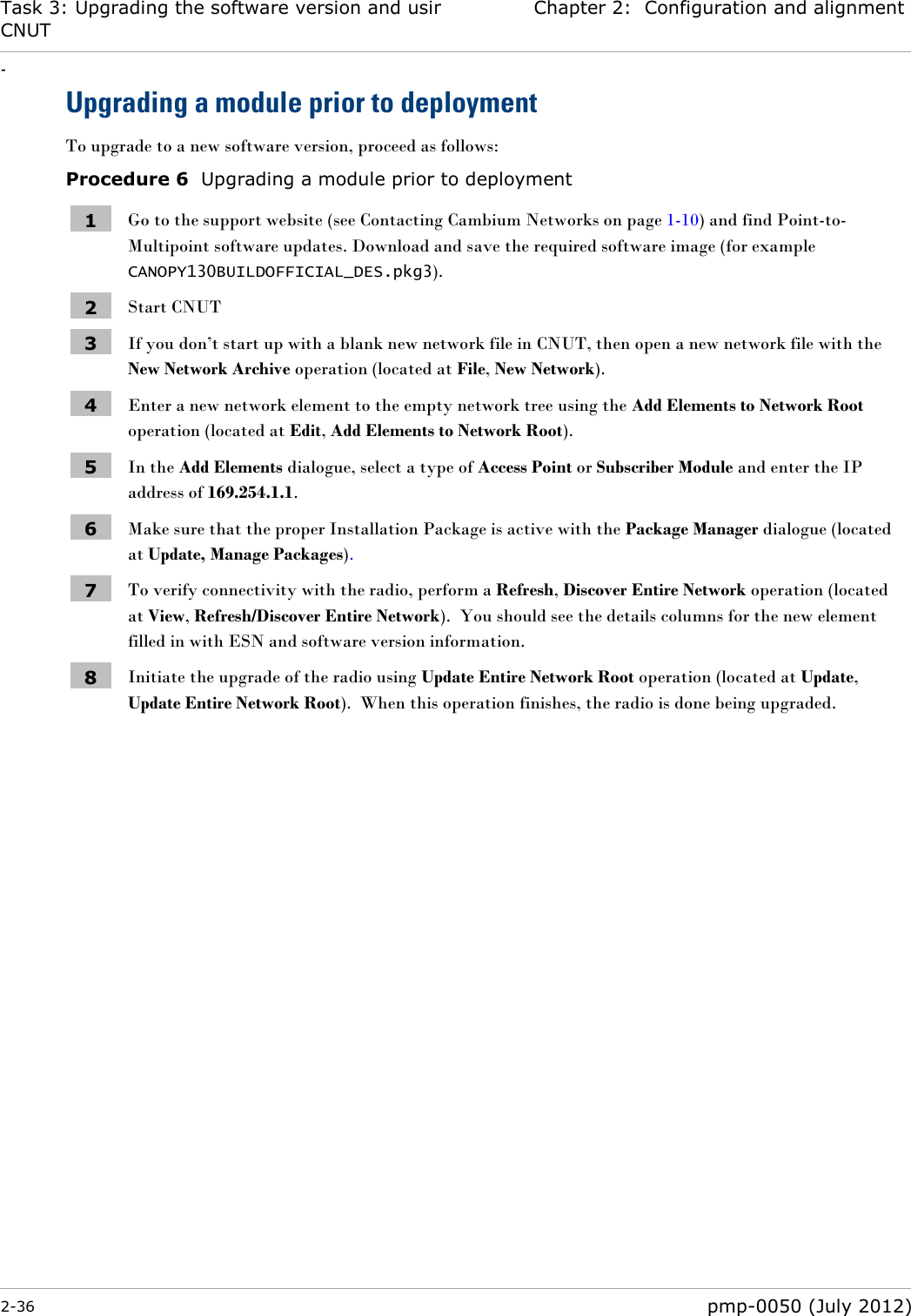 Task 3: Upgrading the software version and using CNUT Chapter 2:  Configuration and alignment - 2-36  pmp-0050 (July 2012)  Upgrading a module prior to deployment To upgrade to a new software version, proceed as follows: Procedure 6  Upgrading a module prior to deployment 1 Go to the support website (see Contacting Cambium Networks on page 1-10) and find Point-to-Multipoint software updates. Download and save the required software image (for example  CANOPY130BUILDOFFICIAL_DES.pkg3). 2 Start CNUT 3 If you don‘t start up with a blank new network file in CNUT, then open a new network file with the New Network Archive operation (located at File, New Network). 4 Enter a new network element to the empty network tree using the Add Elements to Network Root operation (located at Edit, Add Elements to Network Root). 5 In the Add Elements dialogue, select a type of Access Point or Subscriber Module and enter the IP address of 169.254.1.1. 6 Make sure that the proper Installation Package is active with the Package Manager dialogue (located at Update, Manage Packages). 7 To verify connectivity with the radio, perform a Refresh, Discover Entire Network operation (located at View, Refresh/Discover Entire Network).  You should see the details columns for the new element filled in with ESN and software version information. 8 Initiate the upgrade of the radio using Update Entire Network Root operation (located at Update, Update Entire Network Root).  When this operation finishes, the radio is done being upgraded.  