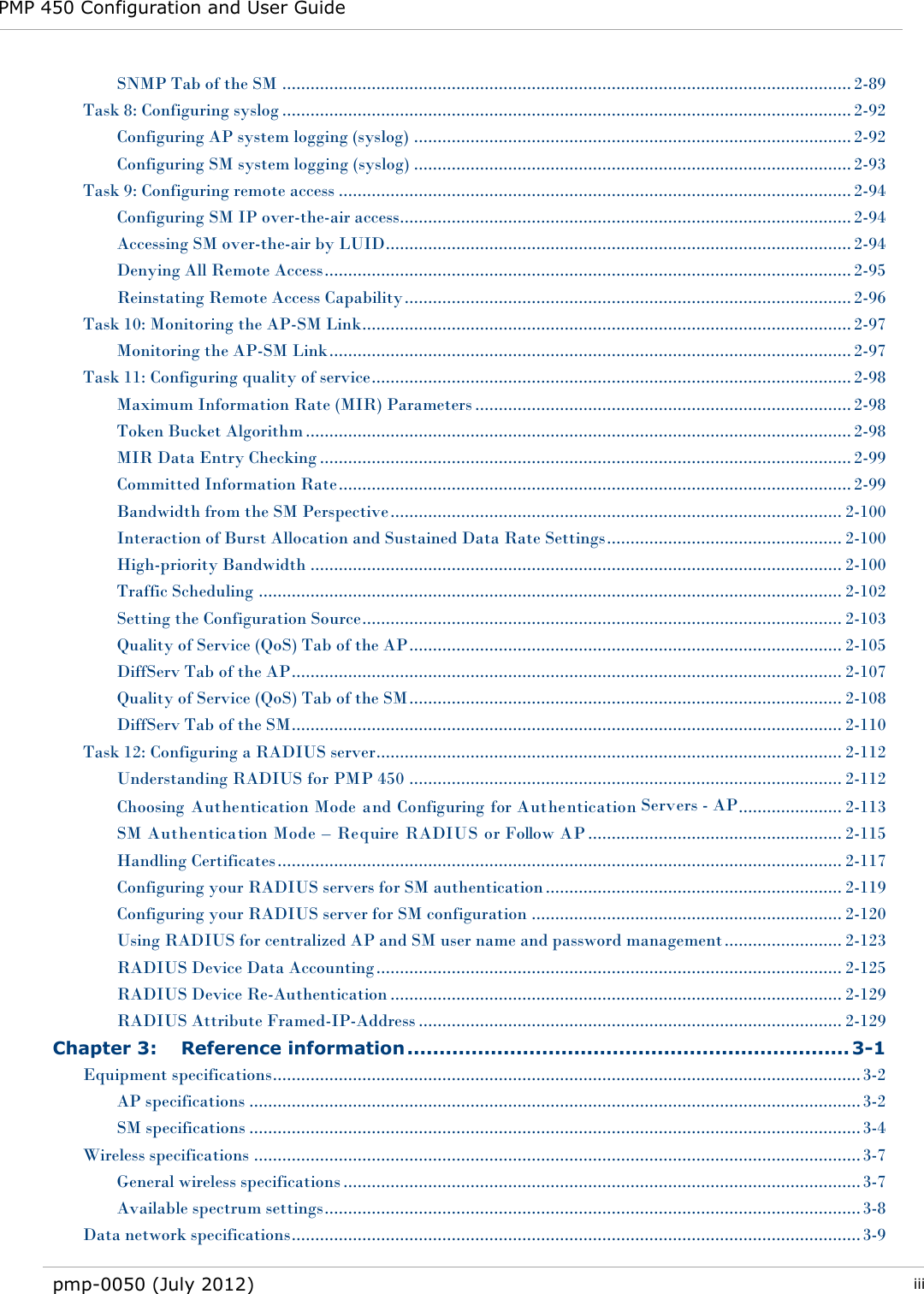 PMP 450 Configuration and User Guide   pmp-0050 (July 2012)  iii  SNMP Tab of the SM ......................................................................................................................... 2-89 Task 8: Configuring syslog ......................................................................................................................... 2-92 Configuring AP system logging (syslog) ............................................................................................. 2-92 Configuring SM system logging (syslog) ............................................................................................. 2-93 Task 9: Configuring remote access ............................................................................................................. 2-94 Configuring SM IP over-the-air access................................................................................................ 2-94 Accessing SM over-the-air by LUID ................................................................................................... 2-94 Denying All Remote Access ................................................................................................................ 2-95 Reinstating Remote Access Capability ............................................................................................... 2-96 Task 10: Monitoring the AP-SM Link ........................................................................................................ 2-97 Monitoring the AP-SM Link ............................................................................................................... 2-97 Task 11: Configuring quality of service ...................................................................................................... 2-98 Maximum Information Rate (MIR) Parameters ................................................................................ 2-98 Token Bucket Algorithm .................................................................................................................... 2-98 MIR Data Entry Checking ................................................................................................................. 2-99 Committed Information Rate ............................................................................................................. 2-99 Bandwidth from the SM Perspective ................................................................................................ 2-100 Interaction of Burst Allocation and Sustained Data Rate Settings .................................................. 2-100 High-priority Bandwidth ................................................................................................................. 2-100 Traffic Scheduling ............................................................................................................................ 2-102 Setting the Configuration Source ...................................................................................................... 2-103 Quality of Service (QoS) Tab of the AP ............................................................................................ 2-105 DiffServ Tab of the AP ..................................................................................................................... 2-107 Quality of Service (QoS) Tab of the SM ............................................................................................ 2-108 DiffServ Tab of the SM ..................................................................................................................... 2-110 Task 12: Configuring a RADIUS server ................................................................................................... 2-112 Understanding RADIUS for PMP 450 ............................................................................................ 2-112 Choosing  Authentication Mode  and Configuring for Authentication Servers - AP ...................... 2-113 SM Authentication Mode – Require RADIUS or Follow AP ...................................................... 2-115 Handling Certificates ........................................................................................................................ 2-117 Configuring your RADIUS servers for SM authentication ............................................................... 2-119 Configuring your RADIUS server for SM configuration .................................................................. 2-120 Using RADIUS for centralized AP and SM user name and password management ......................... 2-123 RADIUS Device Data Accounting ................................................................................................... 2-125 RADIUS Device Re-Authentication ................................................................................................ 2-129 RADIUS Attribute Framed-IP-Address .......................................................................................... 2-129 Chapter 3: Reference information ..................................................................... 3-1 Equipment specifications ............................................................................................................................. 3-2 AP specifications .................................................................................................................................. 3-2 SM specifications .................................................................................................................................. 3-4 Wireless specifications ................................................................................................................................. 3-7 General wireless specifications .............................................................................................................. 3-7 Available spectrum settings .................................................................................................................. 3-8 Data network specifications ......................................................................................................................... 3-9 