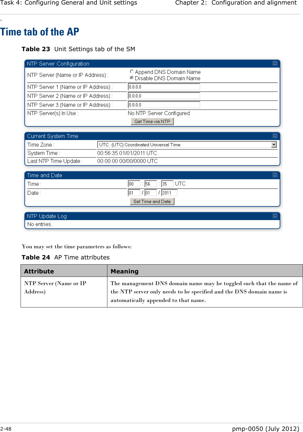 Task 4: Configuring General and Unit settings Chapter 2:  Configuration and alignment - 2-48  pmp-0050 (July 2012)  Time tab of the AP Table 23  Unit Settings tab of the SM   You may set the time parameters as follows: Table 24  AP Time attributes Attribute Meaning NTP Server (Name or IP Address)  The management DNS domain name may be toggled such that the name of the NTP server only needs to be specified and the DNS domain name is automatically appended to that name. 