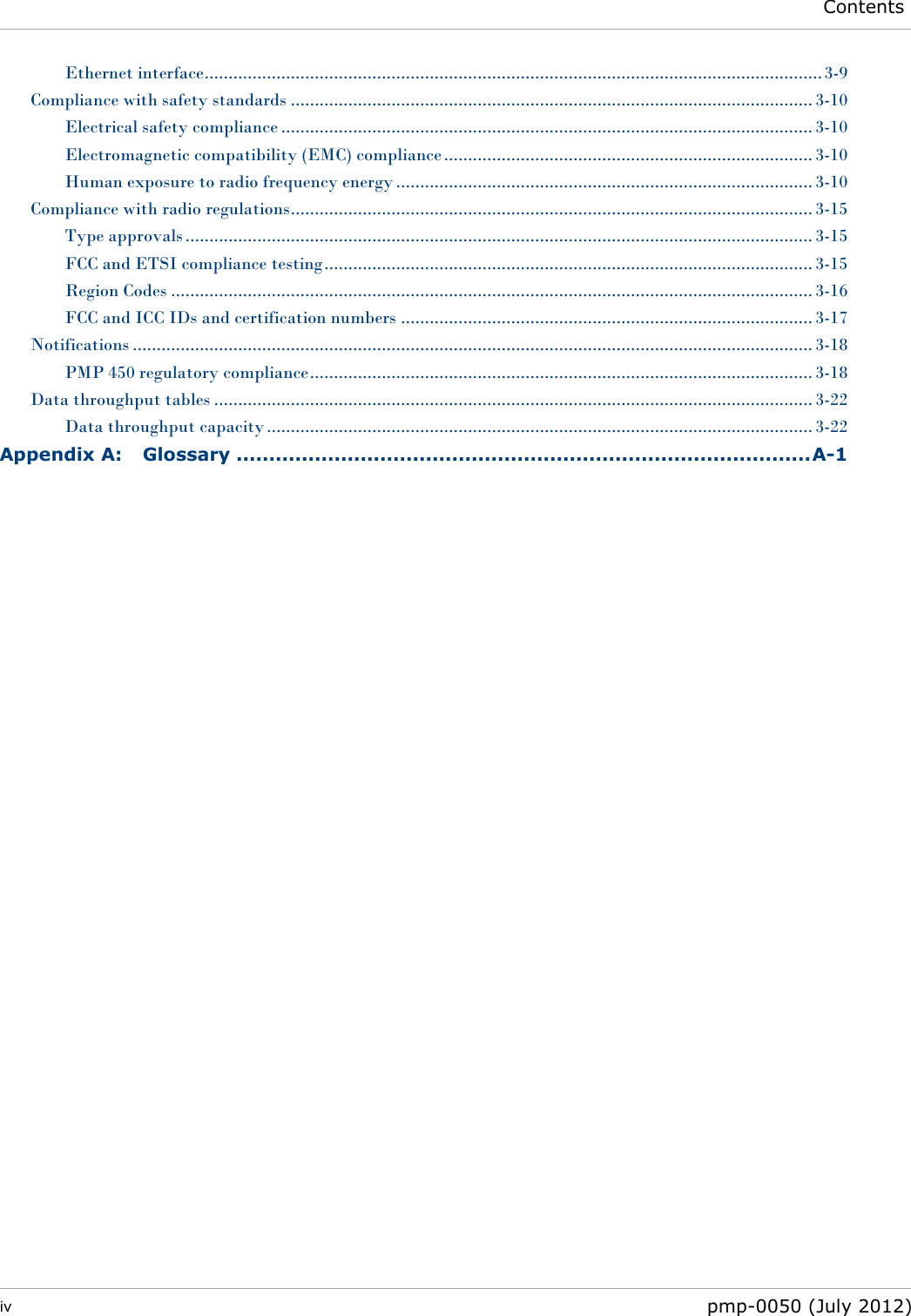  Contents  iv  pmp-0050 (July 2012)  Ethernet interface ................................................................................................................................. 3-9 Compliance with safety standards ............................................................................................................. 3-10 Electrical safety compliance ............................................................................................................... 3-10 Electromagnetic compatibility (EMC) compliance ............................................................................. 3-10 Human exposure to radio frequency energy ....................................................................................... 3-10 Compliance with radio regulations ............................................................................................................. 3-15 Type approvals ................................................................................................................................... 3-15 FCC and ETSI compliance testing ...................................................................................................... 3-15 Region Codes ...................................................................................................................................... 3-16 FCC and ICC IDs and certification numbers ...................................................................................... 3-17 Notifications .............................................................................................................................................. 3-18 PMP 450 regulatory compliance ......................................................................................................... 3-18 Data throughput tables ............................................................................................................................. 3-22 Data throughput capacity .................................................................................................................. 3-22 Appendix A: Glossary ........................................................................................ A-1 