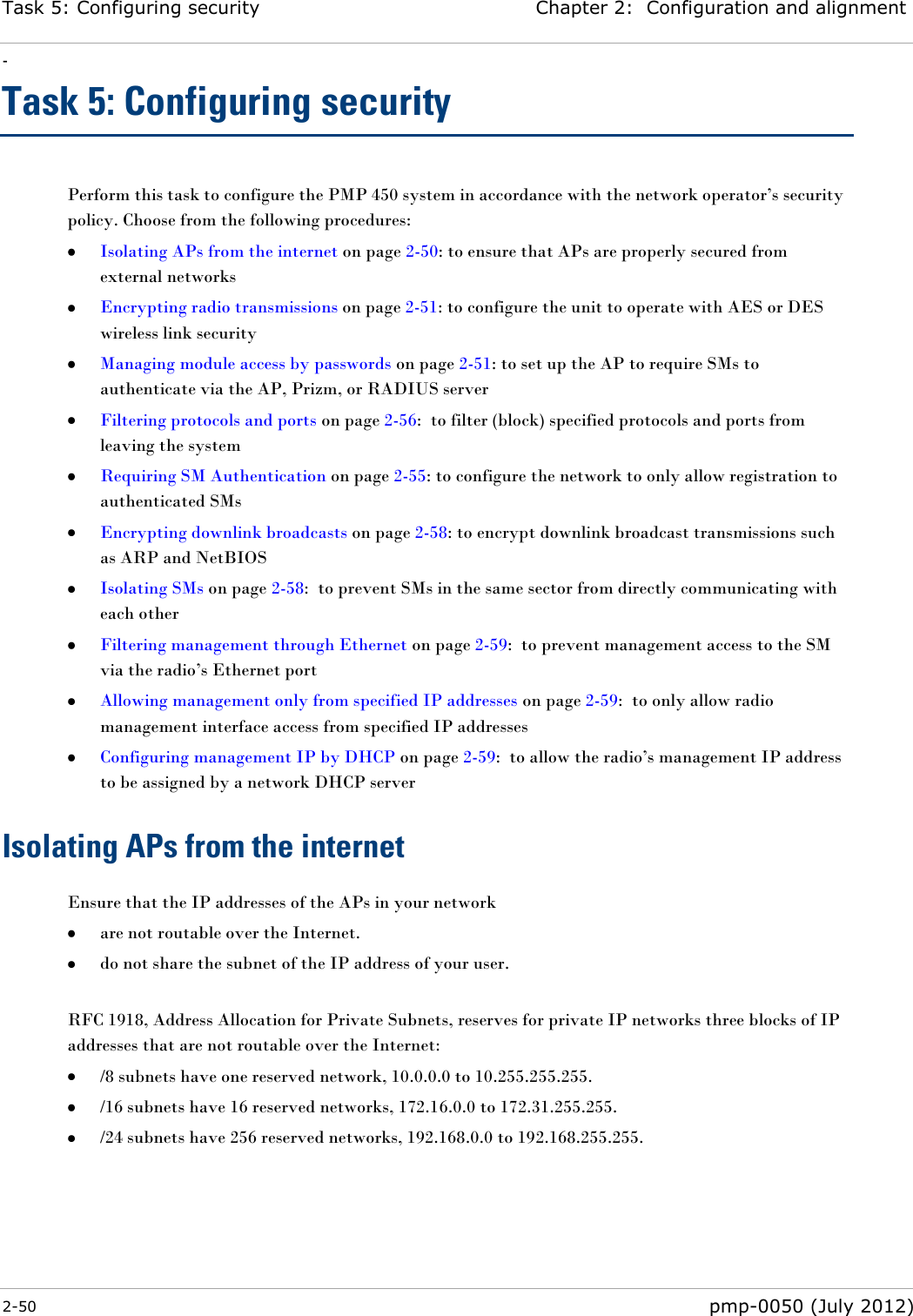 Task 5: Configuring security Chapter 2:  Configuration and alignment - 2-50  pmp-0050 (July 2012)  Task 5: Configuring security Perform this task to configure the PMP 450 system in accordance with the network operator‘s security policy. Choose from the following procedures:  Isolating APs from the internet on page 2-50: to ensure that APs are properly secured from external networks  Encrypting radio transmissions on page 2-51: to configure the unit to operate with AES or DES wireless link security  Managing module access by passwords on page 2-51: to set up the AP to require SMs to authenticate via the AP, Prizm, or RADIUS server  Filtering protocols and ports on page 2-56:  to filter (block) specified protocols and ports from leaving the system  Requiring SM Authentication on page 2-55: to configure the network to only allow registration to authenticated SMs  Encrypting downlink broadcasts on page 2-58: to encrypt downlink broadcast transmissions such as ARP and NetBIOS  Isolating SMs on page 2-58:  to prevent SMs in the same sector from directly communicating with each other  Filtering management through Ethernet on page 2-59:  to prevent management access to the SM via the radio‘s Ethernet port  Allowing management only from specified IP addresses on page 2-59:  to only allow radio management interface access from specified IP addresses   Configuring management IP by DHCP on page 2-59:  to allow the radio‘s management IP address to be assigned by a network DHCP server Isolating APs from the internet Ensure that the IP addresses of the APs in your network  are not routable over the Internet.  do not share the subnet of the IP address of your user.  RFC 1918, Address Allocation for Private Subnets, reserves for private IP networks three blocks of IP addresses that are not routable over the Internet:  /8 subnets have one reserved network, 10.0.0.0 to 10.255.255.255.  /16 subnets have 16 reserved networks, 172.16.0.0 to 172.31.255.255.  /24 subnets have 256 reserved networks, 192.168.0.0 to 192.168.255.255. 