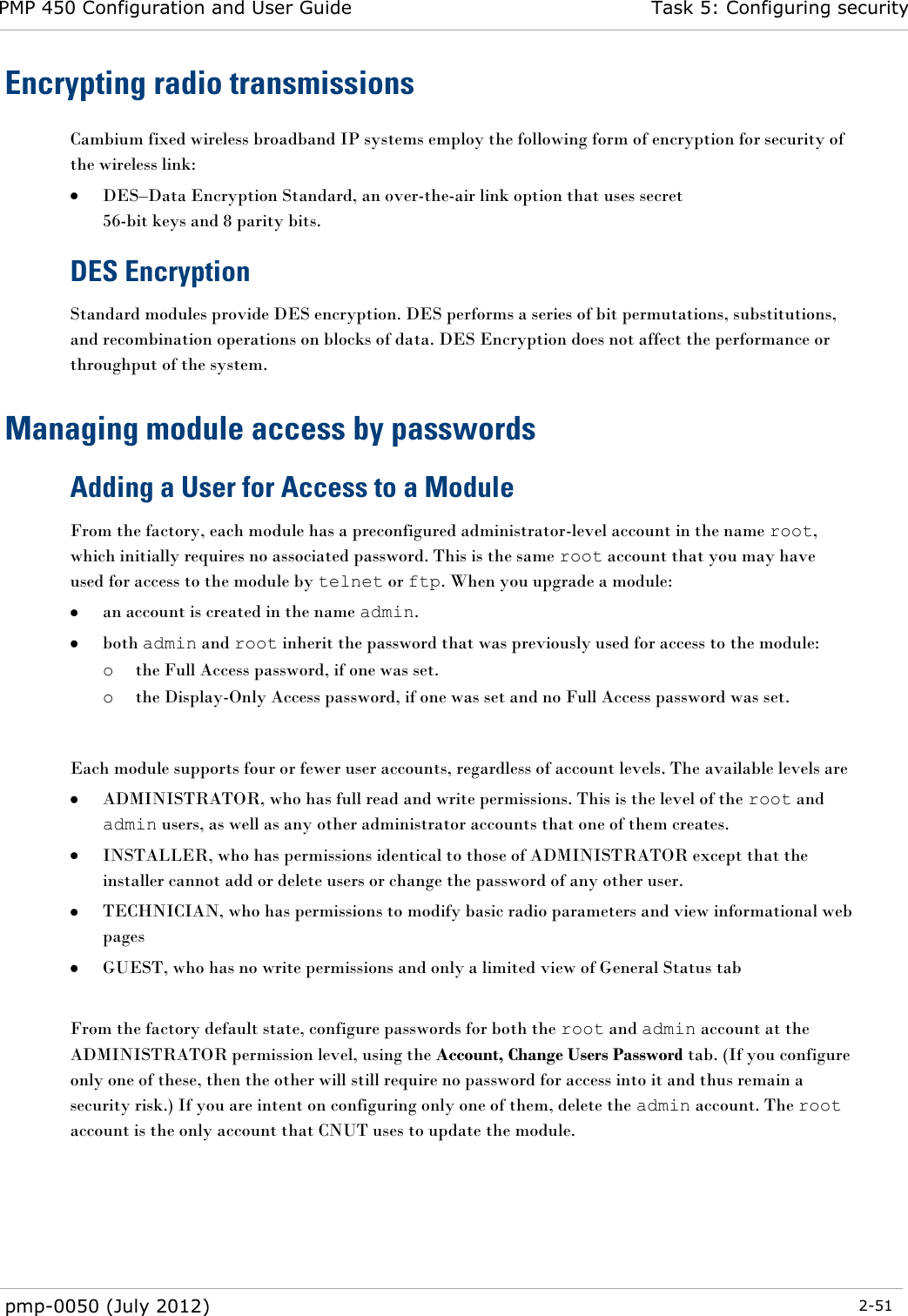 PMP 450 Configuration and User Guide Task 5: Configuring security  pmp-0050 (July 2012)  2-51  Encrypting radio transmissions Cambium fixed wireless broadband IP systems employ the following form of encryption for security of the wireless link:  DES–Data Encryption Standard, an over-the-air link option that uses secret  56-bit keys and 8 parity bits. DES Encryption Standard modules provide DES encryption. DES performs a series of bit permutations, substitutions, and recombination operations on blocks of data. DES Encryption does not affect the performance or throughput of the system. Managing module access by passwords Adding a User for Access to a Module From the factory, each module has a preconfigured administrator-level account in the name root, which initially requires no associated password. This is the same root account that you may have used for access to the module by telnet or ftp. When you upgrade a module:  an account is created in the name admin.  both admin and root inherit the password that was previously used for access to the module: o the Full Access password, if one was set. o the Display-Only Access password, if one was set and no Full Access password was set.   Each module supports four or fewer user accounts, regardless of account levels. The available levels are   ADMINISTRATOR, who has full read and write permissions. This is the level of the root and admin users, as well as any other administrator accounts that one of them creates.  INSTALLER, who has permissions identical to those of ADMINISTRATOR except that the installer cannot add or delete users or change the password of any other user.  TECHNICIAN, who has permissions to modify basic radio parameters and view informational web pages  GUEST, who has no write permissions and only a limited view of General Status tab  From the factory default state, configure passwords for both the root and admin account at the ADMINISTRATOR permission level, using the Account, Change Users Password tab. (If you configure only one of these, then the other will still require no password for access into it and thus remain a security risk.) If you are intent on configuring only one of them, delete the admin account. The root account is the only account that CNUT uses to update the module.    