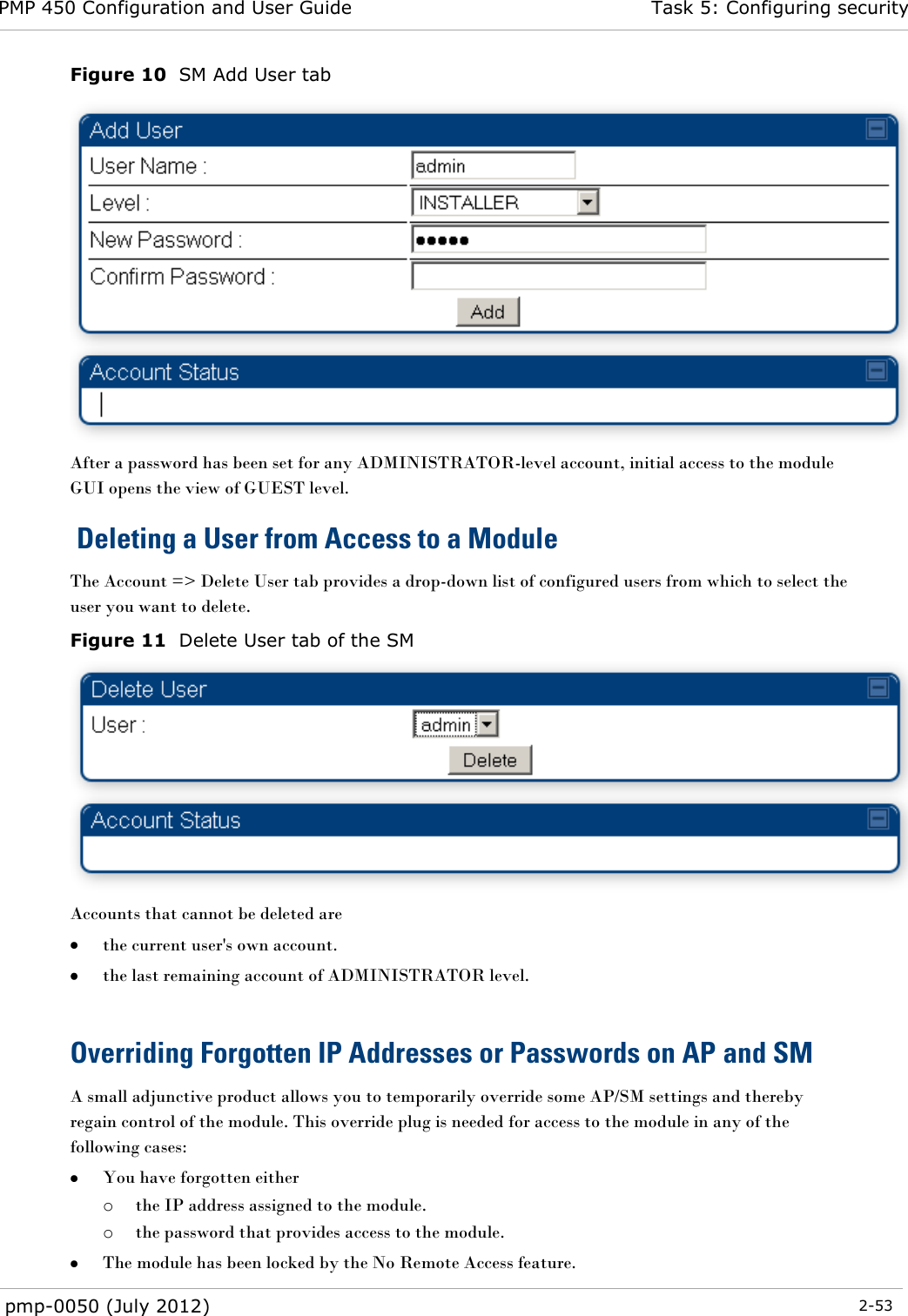 PMP 450 Configuration and User Guide Task 5: Configuring security  pmp-0050 (July 2012)  2-53  Figure 10  SM Add User tab  After a password has been set for any ADMINISTRATOR-level account, initial access to the module GUI opens the view of GUEST level.  Deleting a User from Access to a Module The Account =&gt; Delete User tab provides a drop-down list of configured users from which to select the user you want to delete. Figure 11  Delete User tab of the SM  Accounts that cannot be deleted are  the current user&apos;s own account.  the last remaining account of ADMINISTRATOR level.  Overriding Forgotten IP Addresses or Passwords on AP and SM A small adjunctive product allows you to temporarily override some AP/SM settings and thereby regain control of the module. This override plug is needed for access to the module in any of the following cases:  You have forgotten either o the IP address assigned to the module. o the password that provides access to the module.  The module has been locked by the No Remote Access feature.  