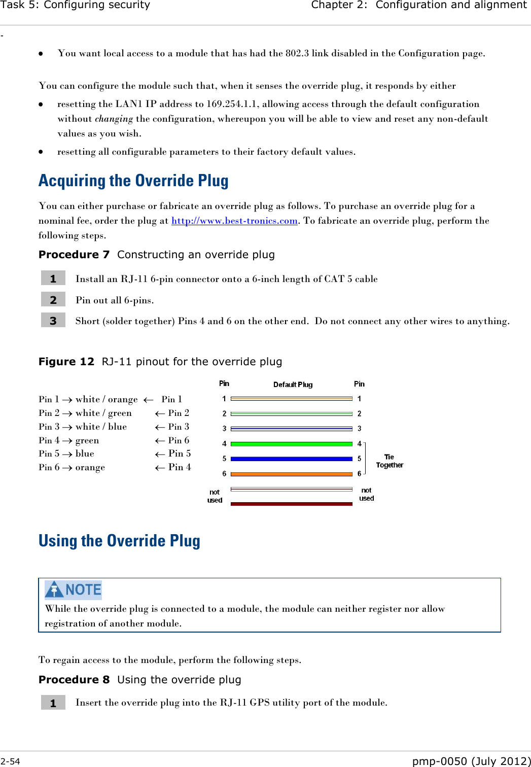 Task 5: Configuring security Chapter 2:  Configuration and alignment - 2-54  pmp-0050 (July 2012)   You want local access to a module that has had the 802.3 link disabled in the Configuration page.  You can configure the module such that, when it senses the override plug, it responds by either  resetting the LAN1 IP address to 169.254.1.1, allowing access through the default configuration without changing the configuration, whereupon you will be able to view and reset any non-default values as you wish.  resetting all configurable parameters to their factory default values. Acquiring the Override Plug You can either purchase or fabricate an override plug as follows. To purchase an override plug for a nominal fee, order the plug at http://www.best-tronics.com. To fabricate an override plug, perform the following steps. Procedure 7  Constructing an override plug 1 Install an RJ-11 6-pin connector onto a 6-inch length of CAT 5 cable 2 Pin out all 6-pins. 3 Short (solder together) Pins 4 and 6 on the other end.  Do not connect any other wires to anything.   Figure 12  RJ-11 pinout for the override plug  Pin 1   white / orange      Pin 1 Pin 2   white / green     Pin 2 Pin 3   white / blue     Pin 3 Pin 4   green       Pin 6 Pin 5   blue       Pin 5 Pin 6   orange        Pin 4    Using the Override Plug   While the override plug is connected to a module, the module can neither register nor allow registration of another module.  To regain access to the module, perform the following steps. Procedure 8  Using the override plug 1 Insert the override plug into the RJ-11 GPS utility port of the module.  