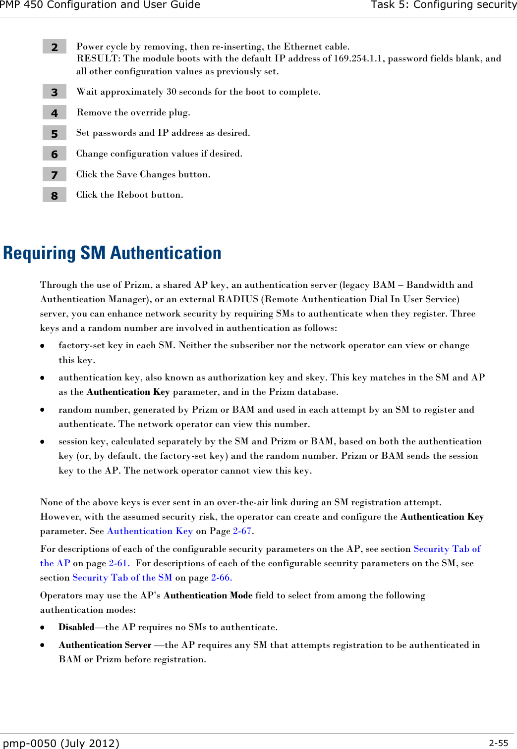 PMP 450 Configuration and User Guide Task 5: Configuring security  pmp-0050 (July 2012)  2-55  2 Power cycle by removing, then re-inserting, the Ethernet cable. RESULT: The module boots with the default IP address of 169.254.1.1, password fields blank, and all other configuration values as previously set. 3 Wait approximately 30 seconds for the boot to complete. 4 Remove the override plug. 5 Set passwords and IP address as desired. 6 Change configuration values if desired. 7 Click the Save Changes button. 8 Click the Reboot button.  Requiring SM Authentication Through the use of Prizm, a shared AP key, an authentication server (legacy BAM – Bandwidth and Authentication Manager), or an external RADIUS (Remote Authentication Dial In User Service) server, you can enhance network security by requiring SMs to authenticate when they register. Three keys and a random number are involved in authentication as follows:  factory-set key in each SM. Neither the subscriber nor the network operator can view or change this key.  authentication key, also known as authorization key and skey. This key matches in the SM and AP as the Authentication Key parameter, and in the Prizm database.  random number, generated by Prizm or BAM and used in each attempt by an SM to register and authenticate. The network operator can view this number.  session key, calculated separately by the SM and Prizm or BAM, based on both the authentication key (or, by default, the factory-set key) and the random number. Prizm or BAM sends the session key to the AP. The network operator cannot view this key.  None of the above keys is ever sent in an over-the-air link during an SM registration attempt. However, with the assumed security risk, the operator can create and configure the Authentication Key parameter. See Authentication Key on Page 2-67.  For descriptions of each of the configurable security parameters on the AP, see section Security Tab of the AP on page 2-61.  For descriptions of each of the configurable security parameters on the SM, see section Security Tab of the SM on page 2-66. Operators may use the AP‘s Authentication Mode field to select from among the following authentication modes:  Disabled—the AP requires no SMs to authenticate.  Authentication Server —the AP requires any SM that attempts registration to be authenticated in BAM or Prizm before registration. 