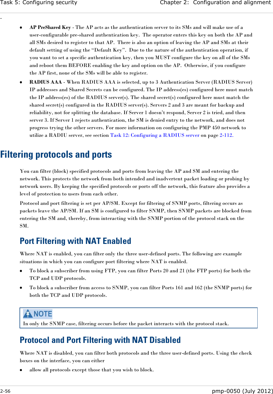 Task 5: Configuring security Chapter 2:  Configuration and alignment - 2-56  pmp-0050 (July 2012)   AP PreShared Key - The AP acts as the authentication server to its SMs and will make use of a user-configurable pre-shared authentication key.  The operator enters this key on both the AP and all SMs desired to register to that AP.  There is also an option of leaving the AP and SMs at their default setting of using the ―Default Key‖.  Due to the nature of the authentication operation, if you want to set a specific authentication key, then you MUST configure the key on all of the SMs and reboot them BEFORE enabling the key and option on the AP.  Otherwise, if you configure the AP first, none of the SMs will be able to register.    RADIUS AAA - When RADIUS AAA is selected, up to 3 Authentication Server (RADIUS Server) IP addresses and Shared Secrets can be configured. The IP address(es) configured here must match the IP address(es) of the RADIUS server(s). The shared secret(s) configured here must match the shared secret(s) configured in the RADIUS server(s). Servers 2 and 3 are meant for backup and reliability, not for splitting the database. If Server 1 doesn‘t respond, Server 2 is tried, and then server 3. If Server 1 rejects authentication, the SM is denied entry to the network, and does not progress trying the other servers. For more information on configuring the PMP 450 network to utilize a RADIU server, see section Task 12: Configuring a RADIUS server on page 2-112. Filtering protocols and ports You can filter (block) specified protocols and ports from leaving the AP and SM and entering the network. This protects the network from both intended and inadvertent packet loading or probing by network users. By keeping the specified protocols or ports off the network, this feature also provides a level of protection to users from each other. Protocol and port filtering is set per AP/SM. Except for filtering of SNMP ports, filtering occurs as packets leave the AP/SM. If an SM is configured to filter SNMP, then SNMP packets are blocked from entering the SM and, thereby, from interacting with the SNMP portion of the protocol stack on the SM. Port Filtering with NAT Enabled Where NAT is enabled, you can filter only the three user-defined ports. The following are example situations in which you can configure port filtering where NAT is enabled.  To block a subscriber from using FTP, you can filter Ports 20 and 21 (the FTP ports) for both the TCP and UDP protocols.   To block a subscriber from access to SNMP, you can filter Ports 161 and 162 (the SNMP ports) for both the TCP and UDP protocols.    In only the SNMP case, filtering occurs before the packet interacts with the protocol stack. Protocol and Port Filtering with NAT Disabled Where NAT is disabled, you can filter both protocols and the three user-defined ports. Using the check boxes on the interface, you can either   allow all protocols except those that you wish to block. 