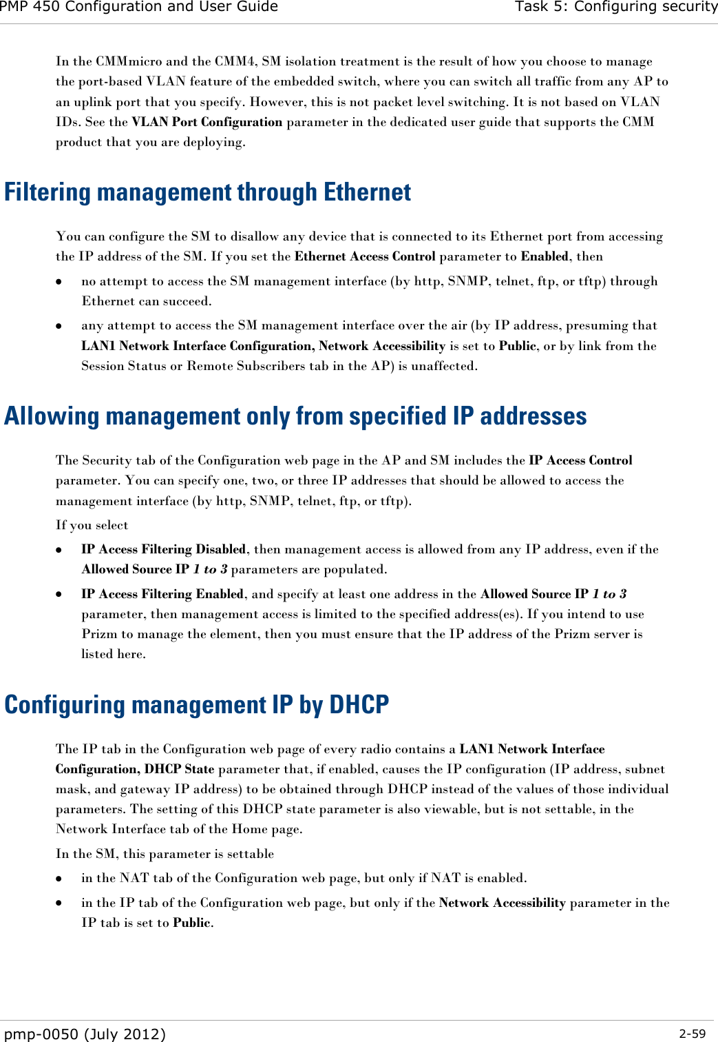 PMP 450 Configuration and User Guide Task 5: Configuring security  pmp-0050 (July 2012)  2-59  In the CMMmicro and the CMM4, SM isolation treatment is the result of how you choose to manage the port-based VLAN feature of the embedded switch, where you can switch all traffic from any AP to an uplink port that you specify. However, this is not packet level switching. It is not based on VLAN IDs. See the VLAN Port Configuration parameter in the dedicated user guide that supports the CMM product that you are deploying.  Filtering management through Ethernet You can configure the SM to disallow any device that is connected to its Ethernet port from accessing the IP address of the SM. If you set the Ethernet Access Control parameter to Enabled, then  no attempt to access the SM management interface (by http, SNMP, telnet, ftp, or tftp) through Ethernet can succeed.  any attempt to access the SM management interface over the air (by IP address, presuming that LAN1 Network Interface Configuration, Network Accessibility is set to Public, or by link from the Session Status or Remote Subscribers tab in the AP) is unaffected. Allowing management only from specified IP addresses The Security tab of the Configuration web page in the AP and SM includes the IP Access Control parameter. You can specify one, two, or three IP addresses that should be allowed to access the management interface (by http, SNMP, telnet, ftp, or tftp).  If you select  IP Access Filtering Disabled, then management access is allowed from any IP address, even if the Allowed Source IP 1 to 3 parameters are populated.  IP Access Filtering Enabled, and specify at least one address in the Allowed Source IP 1 to 3 parameter, then management access is limited to the specified address(es). If you intend to use Prizm to manage the element, then you must ensure that the IP address of the Prizm server is listed here.  Configuring management IP by DHCP The IP tab in the Configuration web page of every radio contains a LAN1 Network Interface Configuration, DHCP State parameter that, if enabled, causes the IP configuration (IP address, subnet mask, and gateway IP address) to be obtained through DHCP instead of the values of those individual parameters. The setting of this DHCP state parameter is also viewable, but is not settable, in the Network Interface tab of the Home page.  In the SM, this parameter is settable  in the NAT tab of the Configuration web page, but only if NAT is enabled.  in the IP tab of the Configuration web page, but only if the Network Accessibility parameter in the IP tab is set to Public. 