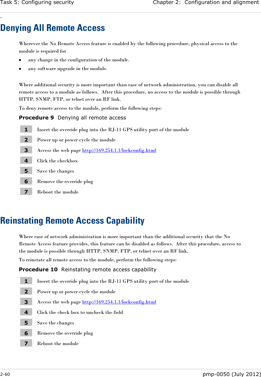 Task 5: Configuring security Chapter 2:  Configuration and alignment - 2-60  pmp-0050 (July 2012)  Denying All Remote Access Wherever the No Remote Access feature is enabled by the following procedure, physical access to the module is required for   any change in the configuration of the module.  any software upgrade in the module.  Where additional security is more important than ease of network administration, you can disable all remote access to a module as follows.  After this procedure, no access to the module is possible through HTTP, SNMP, FTP, or telnet over an RF link. To deny remote access to the module, perform the following steps: Procedure 9  Denying all remote access 1 Insert the override plug into the RJ-11 GPS utility port of the module 2 Power up or power cycle the module 3 Access the web page http://169.254.1.1/lockconfig.html 4 Click the checkbox 5 Save the changes 6 Remove the override plug 7 Reboot the module  Reinstating Remote Access Capability Where ease of network administration is more important than the additional security that the No Remote Access feature provides, this feature can be disabled as follows.  After this procedure, access to the module is possible through HTTP, SNMP, FTP, or telnet over an RF link. To reinstate all remote access to the module, perform the following steps: Procedure 10  Reinstating remote access capability 1 Insert the override plug into the RJ-11 GPS utility port of the module 2 Power up or power cycle the module 3 Access the web page http://169.254.1.1/lockconfig.html 4 Click the check box to uncheck the field 5 Save the changes 6 Remove the override plug 7 Reboot the module 