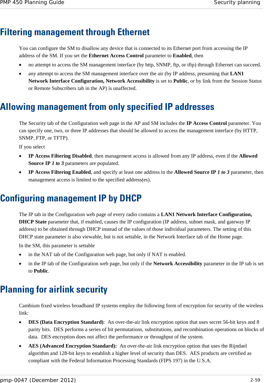 PMP 450 Planning Guide Security planning  pmp-0047 (December 2012)  2-59  Filtering management through Ethernet You can configure the SM to disallow any device that is connected to its Ethernet port from accessing the IP address of the SM. If you set the Ethernet Access Control parameter to Enabled, then • no attempt to access the SM management interface (by http, SNMP, ftp, or tftp) through Ethernet can succeed. • any attempt to access the SM management interface over the air (by IP address, presuming that LAN1 Network Interface Configuration, Network Accessibility is set to Public, or by link from the Session Status or Remote Subscribers tab in the AP) is unaffected. Allowing management from only specified IP addresses The Security tab of the Configuration web page in the AP and SM includes the IP Access Control parameter. You can specify one, two, or three IP addresses that should be allowed to access the management interface (by HTTP, SNMP, FTP, or TFTP).  If you select • IP Access Filtering Disabled, then management access is allowed from any IP address, even if the Allowed Source IP 1 to 3 parameters are populated. • IP Access Filtering Enabled, and specify at least one address in the Allowed Source IP 1 to 3 parameter, then management access is limited to the specified address(es).  Configuring management IP by DHCP The IP tab in the Configuration web page of every radio contains a LAN1 Network Interface Configuration, DHCP State parameter that, if enabled, causes the IP configuration (IP address, subnet mask, and gateway IP address) to be obtained through DHCP instead of the values of those individual parameters. The setting of this DHCP state parameter is also viewable, but is not settable, in the Network Interface tab of the Home page.  In the SM, this parameter is settable • in the NAT tab of the Configuration web page, but only if NAT is enabled. • in the IP tab of the Configuration web page, but only if the Network Accessibility parameter in the IP tab is set to Public. Planning for airlink security Cambium fixed wireless broadband IP systems employ the following form of encryption for security of the wireless link: • DES (Data Encryption Standard):  An over-the-air link encryption option that uses secret 56-bit keys and 8 parity bits.  DES performs a series of bit permutations, substitutions, and recombination operations on blocks of data.  DES encryption does not affect the performance or throughput of the system. • AES (Advanced Encryption Standard):  An over-the-air link encryption option that uses the Rijndael algorithm and 128-bit keys to establish a higher level of security than DES.  AES products are certified as compliant with the Federal Information Processing Standards (FIPS 197) in the U.S.A. 