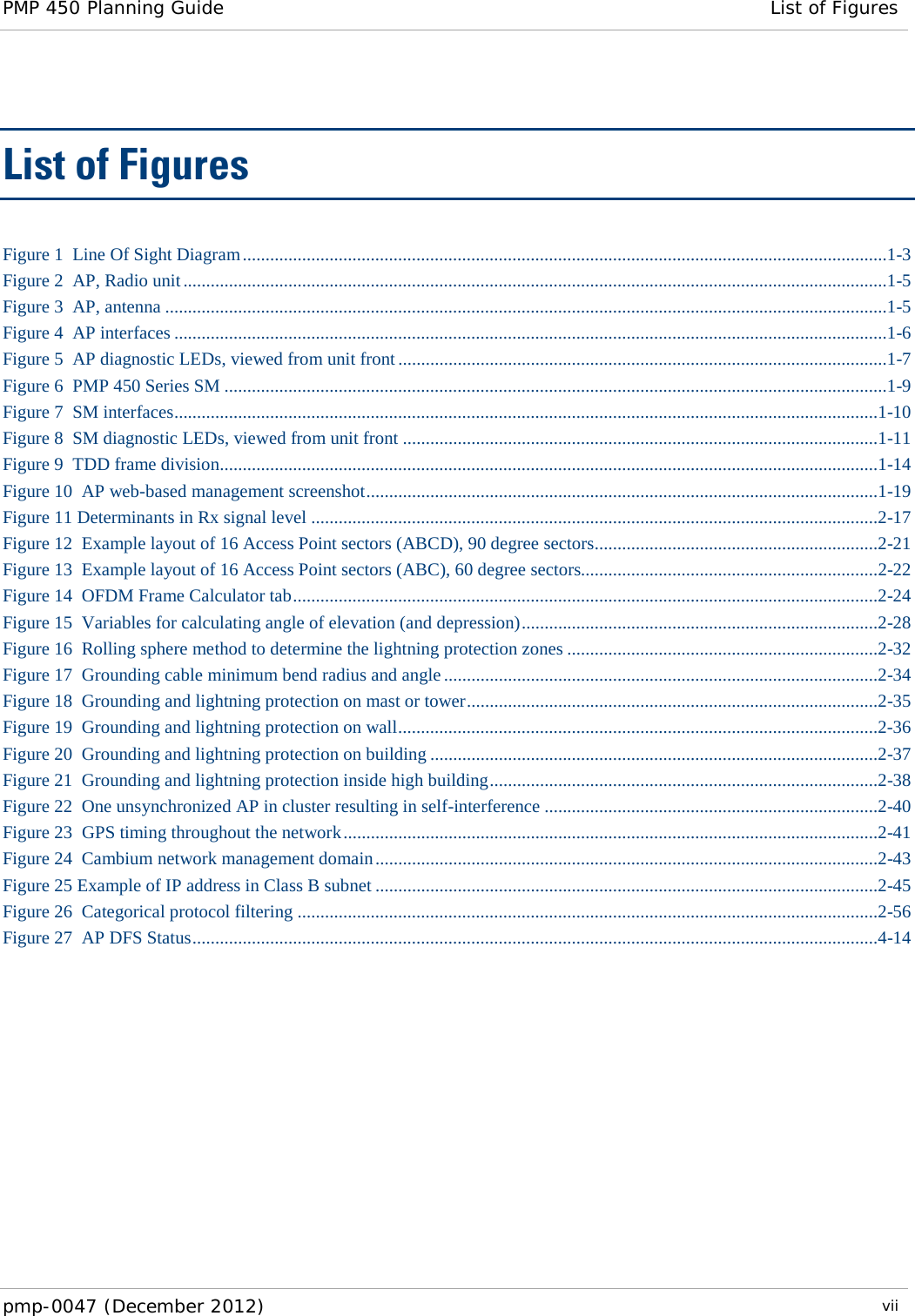 PMP 450 Planning Guide List of Figures  pmp-0047 (December 2012)  vii  List of Figures Figure 1  Line Of Sight Diagram .............................................................................................................................................1-3 Figure 2  AP, Radio unit ..........................................................................................................................................................1-5 Figure 3  AP, antenna ..............................................................................................................................................................1-5 Figure 4  AP interfaces ............................................................................................................................................................1-6 Figure 5  AP diagnostic LEDs, viewed from unit front ...........................................................................................................1-7 Figure 6  PMP 450 Series SM .................................................................................................................................................1-9 Figure 7  SM interfaces ..........................................................................................................................................................1-10 Figure 8  SM diagnostic LEDs, viewed from unit front ........................................................................................................1-11 Figure 9  TDD frame division................................................................................................................................................1-14 Figure 10  AP web-based management screenshot ................................................................................................................1-19 Figure 11 Determinants in Rx signal level ............................................................................................................................2-17 Figure 12  Example layout of 16 Access Point sectors (ABCD), 90 degree sectors ..............................................................2-21 Figure 13  Example layout of 16 Access Point sectors (ABC), 60 degree sectors.................................................................2-22 Figure 14  OFDM Frame Calculator tab ................................................................................................................................2-24 Figure 15  Variables for calculating angle of elevation (and depression) ..............................................................................2-28 Figure 16  Rolling sphere method to determine the lightning protection zones ....................................................................2-32 Figure 17  Grounding cable minimum bend radius and angle ...............................................................................................2-34 Figure 18  Grounding and lightning protection on mast or tower ..........................................................................................2-35 Figure 19  Grounding and lightning protection on wall .........................................................................................................2-36 Figure 20  Grounding and lightning protection on building ..................................................................................................2-37 Figure 21  Grounding and lightning protection inside high building .....................................................................................2-38 Figure 22  One unsynchronized AP in cluster resulting in self-interference .........................................................................2-40 Figure 23  GPS timing throughout the network .....................................................................................................................2-41 Figure 24  Cambium network management domain ..............................................................................................................2-43 Figure 25 Example of IP address in Class B subnet ..............................................................................................................2-45 Figure 26  Categorical protocol filtering ...............................................................................................................................2-56 Figure 27  AP DFS Status ......................................................................................................................................................4-14 