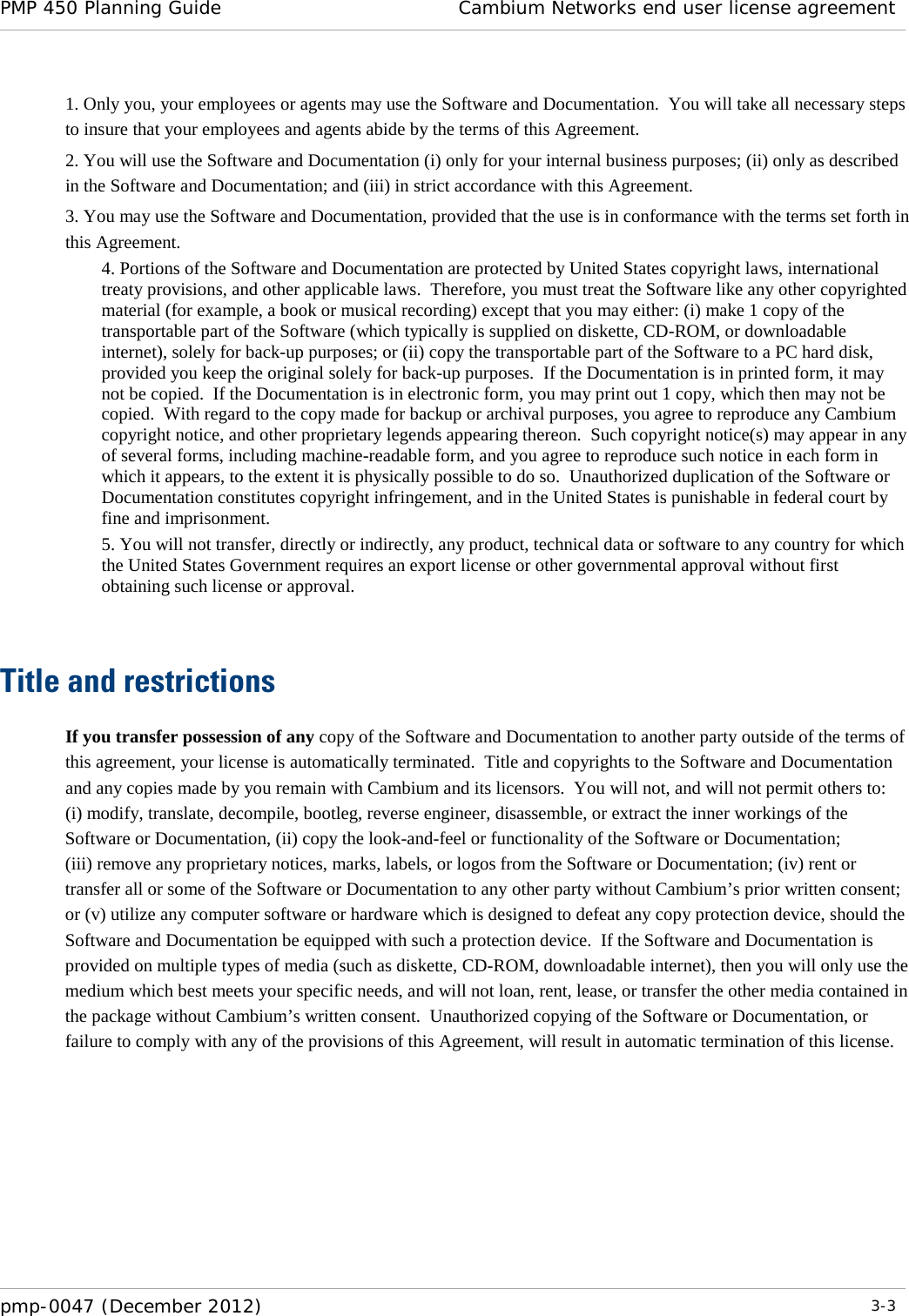 PMP 450 Planning Guide Cambium Networks end user license agreement  pmp-0047 (December 2012)  3-3  1. Only you, your employees or agents may use the Software and Documentation.  You will take all necessary steps to insure that your employees and agents abide by the terms of this Agreement. 2. You will use the Software and Documentation (i) only for your internal business purposes; (ii) only as described in the Software and Documentation; and (iii) in strict accordance with this Agreement. 3. You may use the Software and Documentation, provided that the use is in conformance with the terms set forth in this Agreement.    4. Portions of the Software and Documentation are protected by United States copyright laws, international treaty provisions, and other applicable laws.  Therefore, you must treat the Software like any other copyrighted material (for example, a book or musical recording) except that you may either: (i) make 1 copy of the transportable part of the Software (which typically is supplied on diskette, CD-ROM, or downloadable internet), solely for back-up purposes; or (ii) copy the transportable part of the Software to a PC hard disk, provided you keep the original solely for back-up purposes.  If the Documentation is in printed form, it may not be copied.  If the Documentation is in electronic form, you may print out 1 copy, which then may not be copied.  With regard to the copy made for backup or archival purposes, you agree to reproduce any Cambium copyright notice, and other proprietary legends appearing thereon.  Such copyright notice(s) may appear in any of several forms, including machine-readable form, and you agree to reproduce such notice in each form in which it appears, to the extent it is physically possible to do so.  Unauthorized duplication of the Software or Documentation constitutes copyright infringement, and in the United States is punishable in federal court by fine and imprisonment.   5. You will not transfer, directly or indirectly, any product, technical data or software to any country for which the United States Government requires an export license or other governmental approval without first obtaining such license or approval.   Title and restrictions If you transfer possession of any copy of the Software and Documentation to another party outside of the terms of this agreement, your license is automatically terminated.  Title and copyrights to the Software and Documentation and any copies made by you remain with Cambium and its licensors.  You will not, and will not permit others to: (i) modify, translate, decompile, bootleg, reverse engineer, disassemble, or extract the inner workings of the Software or Documentation, (ii) copy the look-and-feel or functionality of the Software or Documentation; (iii) remove any proprietary notices, marks, labels, or logos from the Software or Documentation; (iv) rent or transfer all or some of the Software or Documentation to any other party without Cambium’s prior written consent; or (v) utilize any computer software or hardware which is designed to defeat any copy protection device, should the Software and Documentation be equipped with such a protection device.  If the Software and Documentation is provided on multiple types of media (such as diskette, CD-ROM, downloadable internet), then you will only use the medium which best meets your specific needs, and will not loan, rent, lease, or transfer the other media contained in the package without Cambium’s written consent.  Unauthorized copying of the Software or Documentation, or failure to comply with any of the provisions of this Agreement, will result in automatic termination of this license.  