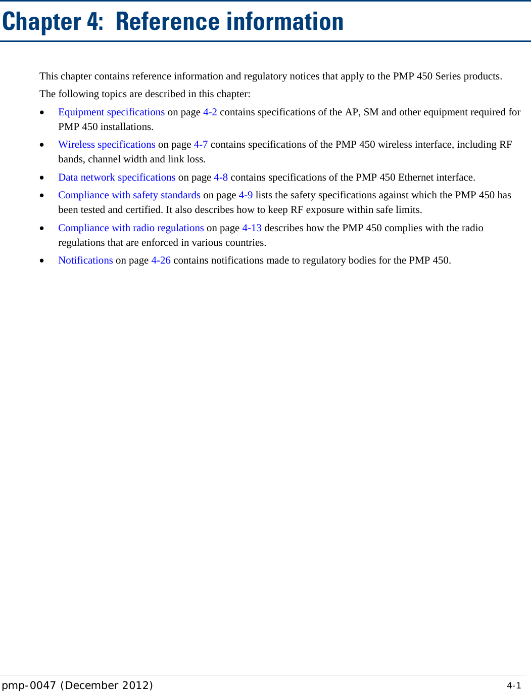   pmp-0047 (December 2012)   4-1  Chapter 4:  Reference information This chapter contains reference information and regulatory notices that apply to the PMP 450 Series products. The following topics are described in this chapter: • Equipment specifications on page 4-2 contains specifications of the AP, SM and other equipment required for PMP 450 installations. • Wireless specifications on page 4-7 contains specifications of the PMP 450 wireless interface, including RF bands, channel width and link loss. • Data network specifications on page 4-8 contains specifications of the PMP 450 Ethernet interface. • Compliance with safety standards on page 4-9 lists the safety specifications against which the PMP 450 has been tested and certified. It also describes how to keep RF exposure within safe limits. • Compliance with radio regulations on page 4-13 describes how the PMP 450 complies with the radio regulations that are enforced in various countries. • Notifications on page 4-26 contains notifications made to regulatory bodies for the PMP 450.  