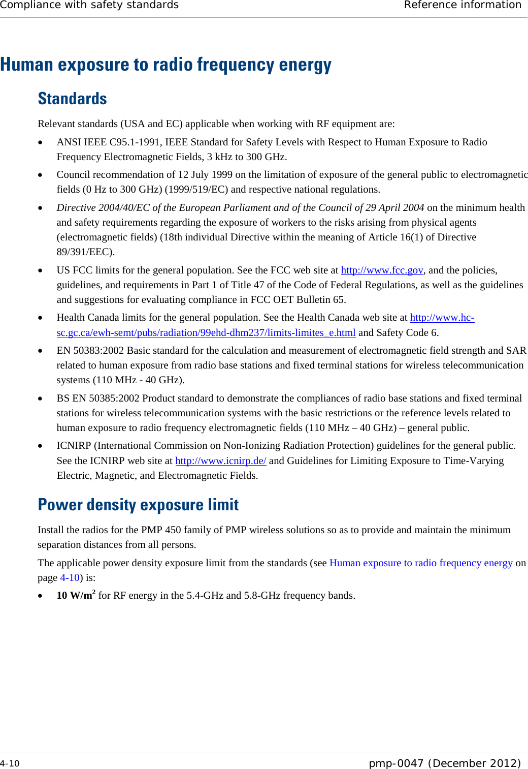 Compliance with safety standards Reference information  4-10  pmp-0047 (December 2012)  Human exposure to radio frequency energy Standards Relevant standards (USA and EC) applicable when working with RF equipment are: • ANSI IEEE C95.1-1991, IEEE Standard for Safety Levels with Respect to Human Exposure to Radio Frequency Electromagnetic Fields, 3 kHz to 300 GHz. • Council recommendation of 12 July 1999 on the limitation of exposure of the general public to electromagnetic fields (0 Hz to 300 GHz) (1999/519/EC) and respective national regulations. • Directive 2004/40/EC of the European Parliament and of the Council of 29 April 2004 on the minimum health and safety requirements regarding the exposure of workers to the risks arising from physical agents (electromagnetic fields) (18th individual Directive within the meaning of Article 16(1) of Directive 89/391/EEC). • US FCC limits for the general population. See the FCC web site at http://www.fcc.gov, and the policies, guidelines, and requirements in Part 1 of Title 47 of the Code of Federal Regulations, as well as the guidelines and suggestions for evaluating compliance in FCC OET Bulletin 65.  • Health Canada limits for the general population. See the Health Canada web site at http://www.hc-sc.gc.ca/ewh-semt/pubs/radiation/99ehd-dhm237/limits-limites_e.html and Safety Code 6. • EN 50383:2002 Basic standard for the calculation and measurement of electromagnetic field strength and SAR related to human exposure from radio base stations and fixed terminal stations for wireless telecommunication systems (110 MHz - 40 GHz). • BS EN 50385:2002 Product standard to demonstrate the compliances of radio base stations and fixed terminal stations for wireless telecommunication systems with the basic restrictions or the reference levels related to human exposure to radio frequency electromagnetic fields (110 MHz – 40 GHz) – general public. • ICNIRP (International Commission on Non-Ionizing Radiation Protection) guidelines for the general public. See the ICNIRP web site at http://www.icnirp.de/ and Guidelines for Limiting Exposure to Time-Varying Electric, Magnetic, and Electromagnetic Fields. Power density exposure limit Install the radios for the PMP 450 family of PMP wireless solutions so as to provide and maintain the minimum separation distances from all persons.  The applicable power density exposure limit from the standards (see Human exposure to radio frequency energy on page 4-10) is: • 10 W/m2 for RF energy in the 5.4-GHz and 5.8-GHz frequency bands.     