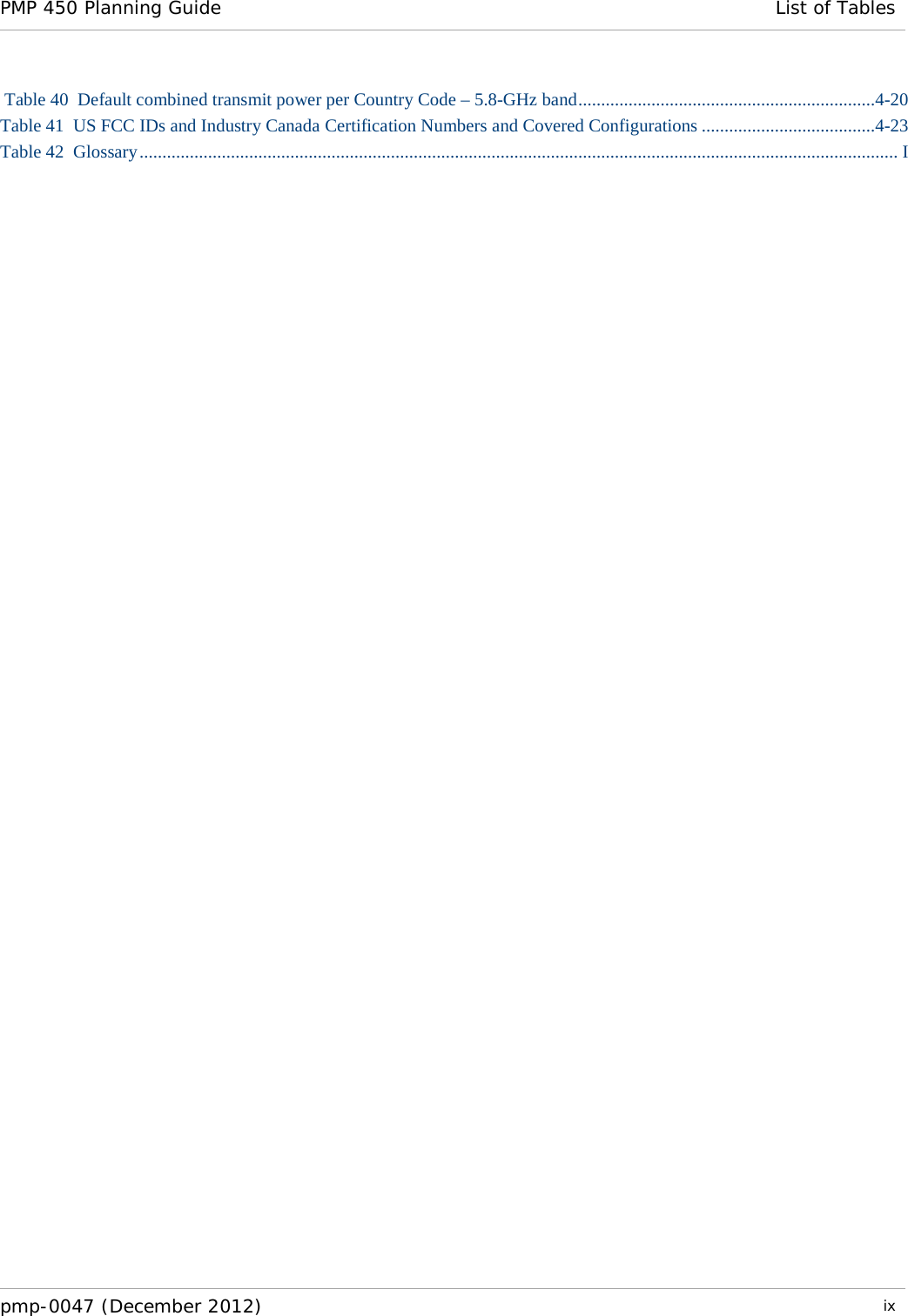 PMP 450 Planning Guide List of Tables   pmp-0047 (December 2012)  ix   Table 40  Default combined transmit power per Country Code – 5.8-GHz band .................................................................4-20 Table 41  US FCC IDs and Industry Canada Certification Numbers and Covered Configurations ......................................4-23 Table 42  Glossary ...................................................................................................................................................................... I  