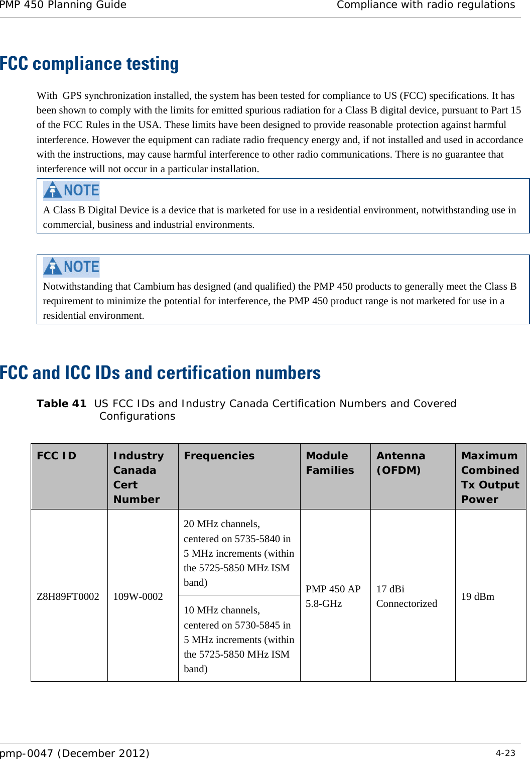 PMP 450 Planning Guide Compliance with radio regulations  pmp-0047 (December 2012)  4-23  FCC compliance testing With  GPS synchronization installed, the system has been tested for compliance to US (FCC) specifications. It has been shown to comply with the limits for emitted spurious radiation for a Class B digital device, pursuant to Part 15 of the FCC Rules in the USA. These limits have been designed to provide reasonable protection against harmful interference. However the equipment can radiate radio frequency energy and, if not installed and used in accordance with the instructions, may cause harmful interference to other radio communications. There is no guarantee that interference will not occur in a particular installation.  A Class B Digital Device is a device that is marketed for use in a residential environment, notwithstanding use in commercial, business and industrial environments.   Notwithstanding that Cambium has designed (and qualified) the PMP 450 products to generally meet the Class B requirement to minimize the potential for interference, the PMP 450 product range is not marketed for use in a residential environment.  FCC and ICC IDs and certification numbers Table 41  US FCC IDs and Industry Canada Certification Numbers and Covered Configurations  FCC ID    Industry Canada Cert Number Frequencies  Module Families Antenna (OFDM) Maximum Combined Tx Output Power Z8H89FT0002 109W-0002 20 MHz channels, centered on 5735-5840 in 5 MHz increments (within the 5725-5850 MHz ISM band) PMP 450 AP 5.8-GHz 17 dBi Connectorized 19 dBm 10 MHz channels, centered on 5730-5845 in 5 MHz increments (within the 5725-5850 MHz ISM band) 