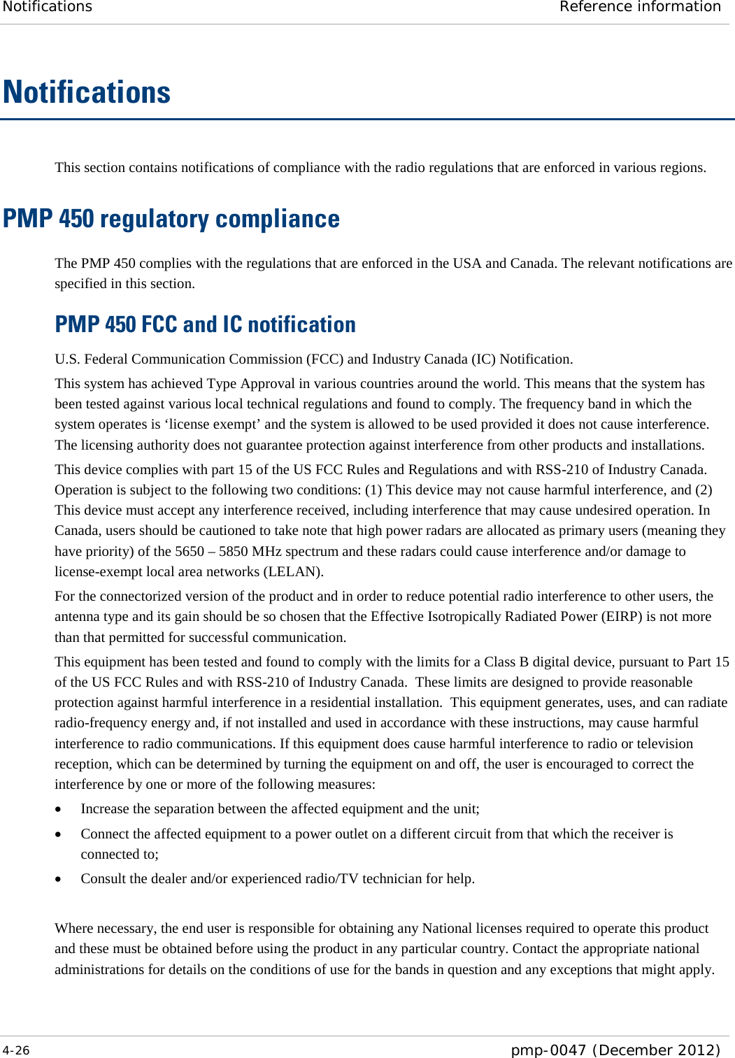 Notifications Reference information  4-26  pmp-0047 (December 2012)  Notifications This section contains notifications of compliance with the radio regulations that are enforced in various regions. PMP 450 regulatory compliance The PMP 450 complies with the regulations that are enforced in the USA and Canada. The relevant notifications are specified in this section. PMP 450 FCC and IC notification U.S. Federal Communication Commission (FCC) and Industry Canada (IC) Notification. This system has achieved Type Approval in various countries around the world. This means that the system has been tested against various local technical regulations and found to comply. The frequency band in which the system operates is ‘license exempt’ and the system is allowed to be used provided it does not cause interference. The licensing authority does not guarantee protection against interference from other products and installations. This device complies with part 15 of the US FCC Rules and Regulations and with RSS-210 of Industry Canada.  Operation is subject to the following two conditions: (1) This device may not cause harmful interference, and (2) This device must accept any interference received, including interference that may cause undesired operation. In Canada, users should be cautioned to take note that high power radars are allocated as primary users (meaning they have priority) of the 5650 – 5850 MHz spectrum and these radars could cause interference and/or damage to license-exempt local area networks (LELAN). For the connectorized version of the product and in order to reduce potential radio interference to other users, the antenna type and its gain should be so chosen that the Effective Isotropically Radiated Power (EIRP) is not more than that permitted for successful communication. This equipment has been tested and found to comply with the limits for a Class B digital device, pursuant to Part 15 of the US FCC Rules and with RSS-210 of Industry Canada.  These limits are designed to provide reasonable protection against harmful interference in a residential installation.  This equipment generates, uses, and can radiate radio-frequency energy and, if not installed and used in accordance with these instructions, may cause harmful interference to radio communications. If this equipment does cause harmful interference to radio or television reception, which can be determined by turning the equipment on and off, the user is encouraged to correct the interference by one or more of the following measures: • Increase the separation between the affected equipment and the unit; • Connect the affected equipment to a power outlet on a different circuit from that which the receiver is connected to; • Consult the dealer and/or experienced radio/TV technician for help.  Where necessary, the end user is responsible for obtaining any National licenses required to operate this product and these must be obtained before using the product in any particular country. Contact the appropriate national administrations for details on the conditions of use for the bands in question and any exceptions that might apply.  