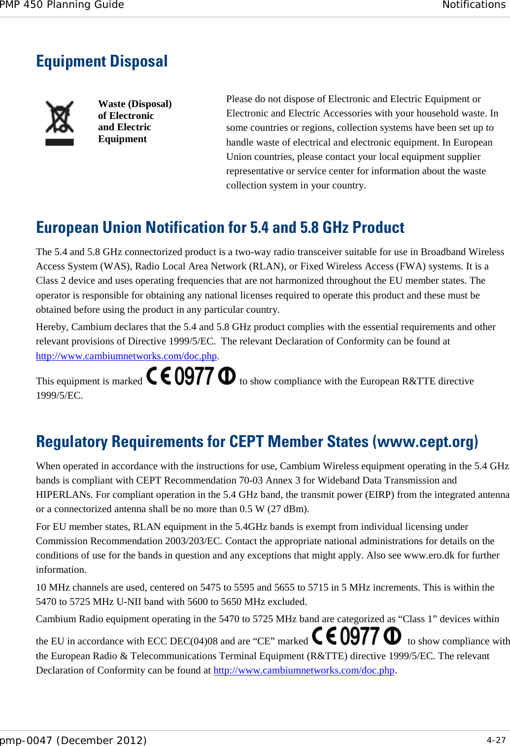 PMP 450 Planning Guide Notifications  pmp-0047 (December 2012)  4-27  Equipment Disposal   Waste (Disposal) of Electronic and Electric Equipment Please do not dispose of Electronic and Electric Equipment or Electronic and Electric Accessories with your household waste. In some countries or regions, collection systems have been set up to handle waste of electrical and electronic equipment. In European Union countries, please contact your local equipment supplier representative or service center for information about the waste collection system in your country. European Union Notification for 5.4 and 5.8 GHz Product The 5.4 and 5.8 GHz connectorized product is a two-way radio transceiver suitable for use in Broadband Wireless Access System (WAS), Radio Local Area Network (RLAN), or Fixed Wireless Access (FWA) systems. It is a Class 2 device and uses operating frequencies that are not harmonized throughout the EU member states. The operator is responsible for obtaining any national licenses required to operate this product and these must be obtained before using the product in any particular country. Hereby, Cambium declares that the 5.4 and 5.8 GHz product complies with the essential requirements and other relevant provisions of Directive 1999/5/EC.  The relevant Declaration of Conformity can be found at http://www.cambiumnetworks.com/doc.php. This equipment is marked   to show compliance with the European R&amp;TTE directive 1999/5/EC.  Regulatory Requirements for CEPT Member States (www.cept.org) When operated in accordance with the instructions for use, Cambium Wireless equipment operating in the 5.4 GHz bands is compliant with CEPT Recommendation 70-03 Annex 3 for Wideband Data Transmission and HIPERLANs. For compliant operation in the 5.4 GHz band, the transmit power (EIRP) from the integrated antenna or a connectorized antenna shall be no more than 0.5 W (27 dBm). For EU member states, RLAN equipment in the 5.4GHz bands is exempt from individual licensing under Commission Recommendation 2003/203/EC. Contact the appropriate national administrations for details on the conditions of use for the bands in question and any exceptions that might apply. Also see www.ero.dk for further information. 10 MHz channels are used, centered on 5475 to 5595 and 5655 to 5715 in 5 MHz increments. This is within the 5470 to 5725 MHz U-NII band with 5600 to 5650 MHz excluded. Cambium Radio equipment operating in the 5470 to 5725 MHz band are categorized as “Class 1” devices within the EU in accordance with ECC DEC(04)08 and are “CE” marked    to show compliance with the European Radio &amp; Telecommunications Terminal Equipment (R&amp;TTE) directive 1999/5/EC. The relevant Declaration of Conformity can be found at http://www.cambiumnetworks.com/doc.php.  