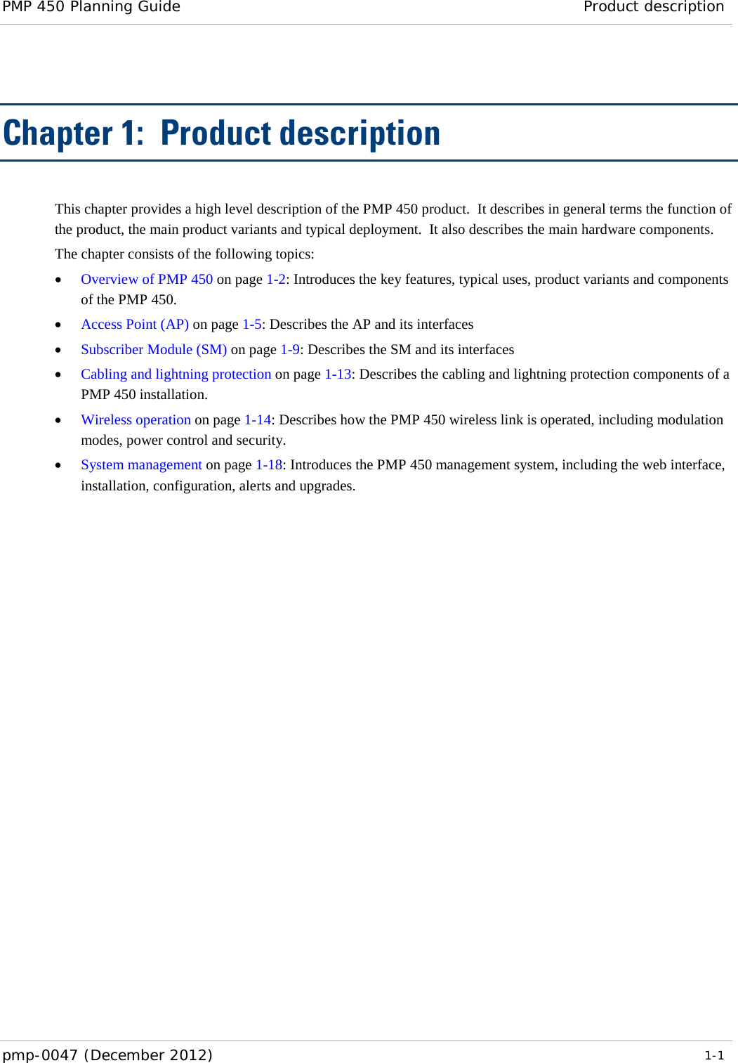 PMP 450 Planning Guide Product description  pmp-0047 (December 2012)   1-1  Chapter 1:  Product description This chapter provides a high level description of the PMP 450 product.  It describes in general terms the function of the product, the main product variants and typical deployment.  It also describes the main hardware components. The chapter consists of the following topics: • Overview of PMP 450 on page 1-2: Introduces the key features, typical uses, product variants and components of the PMP 450. • Access Point (AP) on page 1-5: Describes the AP and its interfaces  • Subscriber Module (SM) on page 1-9: Describes the SM and its interfaces • Cabling and lightning protection on page 1-13: Describes the cabling and lightning protection components of a PMP 450 installation. • Wireless operation on page 1-14: Describes how the PMP 450 wireless link is operated, including modulation modes, power control and security. • System management on page 1-18: Introduces the PMP 450 management system, including the web interface, installation, configuration, alerts and upgrades.  