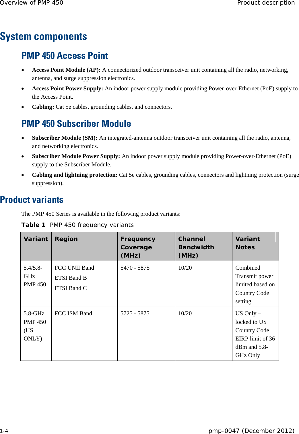 Overview of PMP 450 Product description  1-4  pmp-0047 (December 2012)  System components PMP 450 Access Point • Access Point Module (AP): A connectorized outdoor transceiver unit containing all the radio, networking, antenna, and surge suppression electronics. • Access Point Power Supply: An indoor power supply module providing Power-over-Ethernet (PoE) supply to the Access Point. • Cabling: Cat 5e cables, grounding cables, and connectors. PMP 450 Subscriber Module • Subscriber Module (SM): An integrated-antenna outdoor transceiver unit containing all the radio, antenna, and networking electronics. • Subscriber Module Power Supply: An indoor power supply module providing Power-over-Ethernet (PoE) supply to the Subscriber Module. • Cabling and lightning protection: Cat 5e cables, grounding cables, connectors and lightning protection (surge suppression). Product variants The PMP 450 Series is available in the following product variants: Table 1  PMP 450 frequency variants Variant  Region  Frequency Coverage (MHz) Channel Bandwidth (MHz) Variant Notes 5.4/5.8-GHz PMP 450 FCC UNII Band ETSI Band B ETSI Band C 5470 - 5875 10/20 Combined Transmit power limited based on Country Code setting 5.8-GHz PMP 450 (US ONLY) FCC ISM Band 5725 - 5875 10/20 US Only – locked to US Country Code EIRP limit of 36 dBm and 5.8-GHz Only  