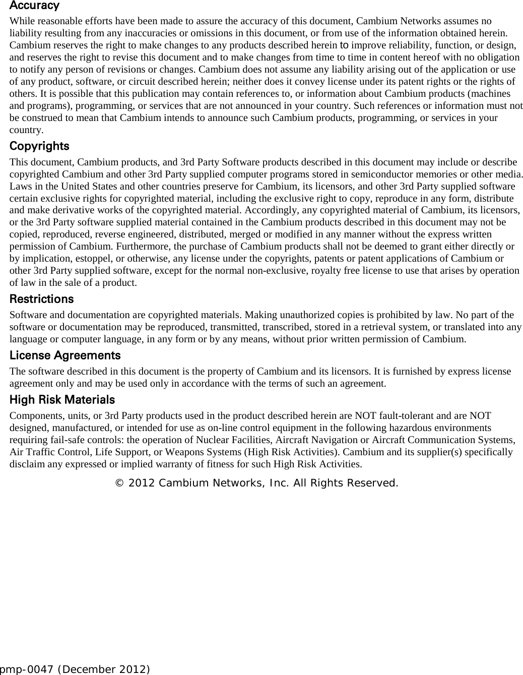 pmp-0047 (December 2012)      Accuracy While reasonable efforts have been made to assure the accuracy of this document, Cambium Networks assumes no liability resulting from any inaccuracies or omissions in this document, or from use of the information obtained herein. Cambium reserves the right to make changes to any products described herein to improve reliability, function, or design, and reserves the right to revise this document and to make changes from time to time in content hereof with no obligation to notify any person of revisions or changes. Cambium does not assume any liability arising out of the application or use of any product, software, or circuit described herein; neither does it convey license under its patent rights or the rights of others. It is possible that this publication may contain references to, or information about Cambium products (machines and programs), programming, or services that are not announced in your country. Such references or information must not be construed to mean that Cambium intends to announce such Cambium products, programming, or services in your country.  Copyrights This document, Cambium products, and 3rd Party Software products described in this document may include or describe copyrighted Cambium and other 3rd Party supplied computer programs stored in semiconductor memories or other media. Laws in the United States and other countries preserve for Cambium, its licensors, and other 3rd Party supplied software certain exclusive rights for copyrighted material, including the exclusive right to copy, reproduce in any form, distribute and make derivative works of the copyrighted material. Accordingly, any copyrighted material of Cambium, its licensors, or the 3rd Party software supplied material contained in the Cambium products described in this document may not be copied, reproduced, reverse engineered, distributed, merged or modified in any manner without the express written permission of Cambium. Furthermore, the purchase of Cambium products shall not be deemed to grant either directly or by implication, estoppel, or otherwise, any license under the copyrights, patents or patent applications of Cambium or other 3rd Party supplied software, except for the normal non-exclusive, royalty free license to use that arises by operation of law in the sale of a product.  Restrictions Software and documentation are copyrighted materials. Making unauthorized copies is prohibited by law. No part of the software or documentation may be reproduced, transmitted, transcribed, stored in a retrieval system, or translated into any language or computer language, in any form or by any means, without prior written permission of Cambium. License Agreements  The software described in this document is the property of Cambium and its licensors. It is furnished by express license agreement only and may be used only in accordance with the terms of such an agreement.  High Risk Materials  Components, units, or 3rd Party products used in the product described herein are NOT fault-tolerant and are NOT designed, manufactured, or intended for use as on-line control equipment in the following hazardous environments requiring fail-safe controls: the operation of Nuclear Facilities, Aircraft Navigation or Aircraft Communication Systems, Air Traffic Control, Life Support, or Weapons Systems (High Risk Activities). Cambium and its supplier(s) specifically disclaim any expressed or implied warranty of fitness for such High Risk Activities. © 2012 Cambium Networks, Inc. All Rights Reserved.    