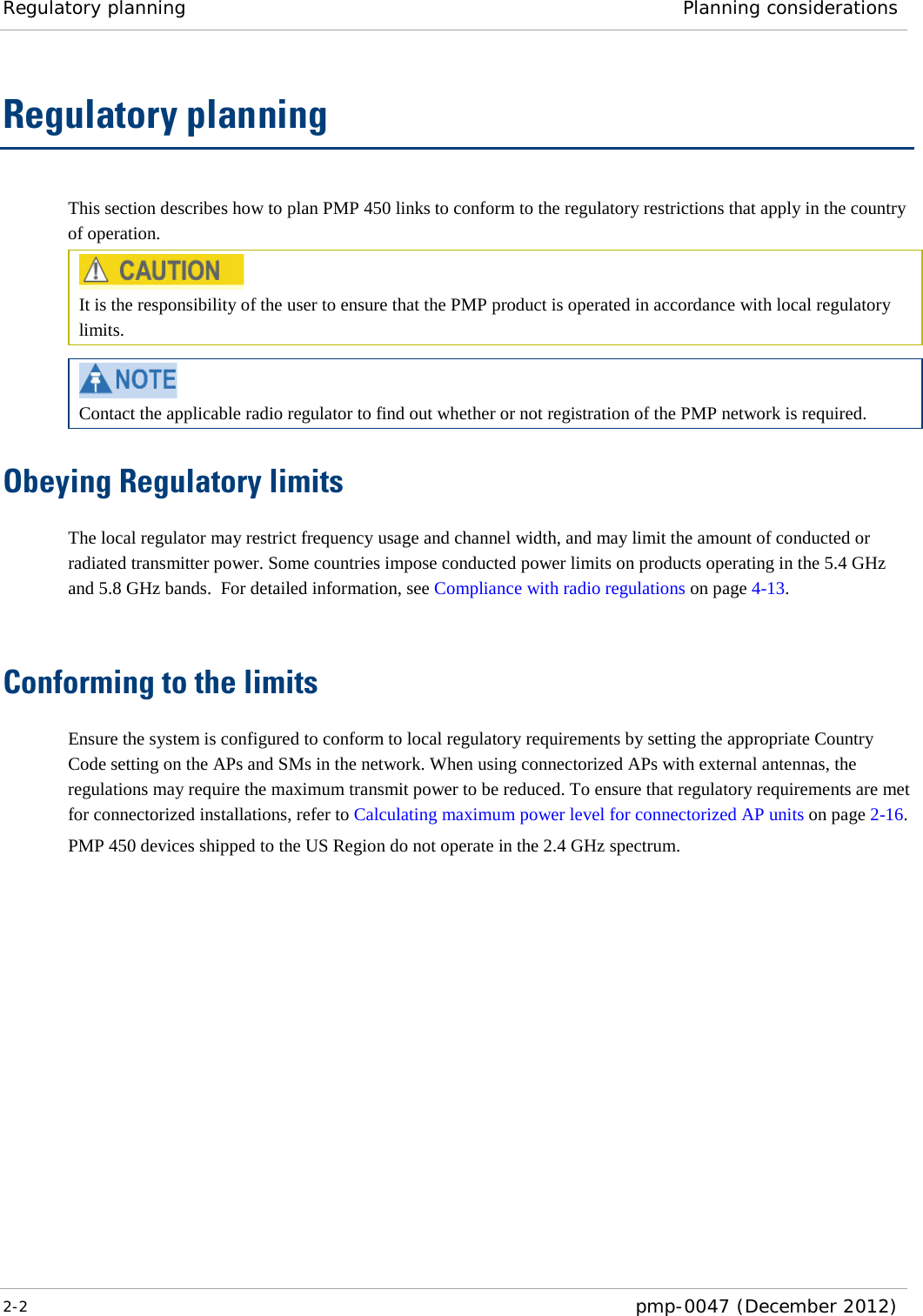 Regulatory planning Planning considerations  2-2  pmp-0047 (December 2012)  Regulatory planning This section describes how to plan PMP 450 links to conform to the regulatory restrictions that apply in the country of operation.  It is the responsibility of the user to ensure that the PMP product is operated in accordance with local regulatory limits.   Contact the applicable radio regulator to find out whether or not registration of the PMP network is required. Obeying Regulatory limits The local regulator may restrict frequency usage and channel width, and may limit the amount of conducted or radiated transmitter power. Some countries impose conducted power limits on products operating in the 5.4 GHz and 5.8 GHz bands.  For detailed information, see Compliance with radio regulations on page 4-13.  Conforming to the limits Ensure the system is configured to conform to local regulatory requirements by setting the appropriate Country Code setting on the APs and SMs in the network. When using connectorized APs with external antennas, the regulations may require the maximum transmit power to be reduced. To ensure that regulatory requirements are met for connectorized installations, refer to Calculating maximum power level for connectorized AP units on page 2-16. PMP 450 devices shipped to the US Region do not operate in the 2.4 GHz spectrum. 