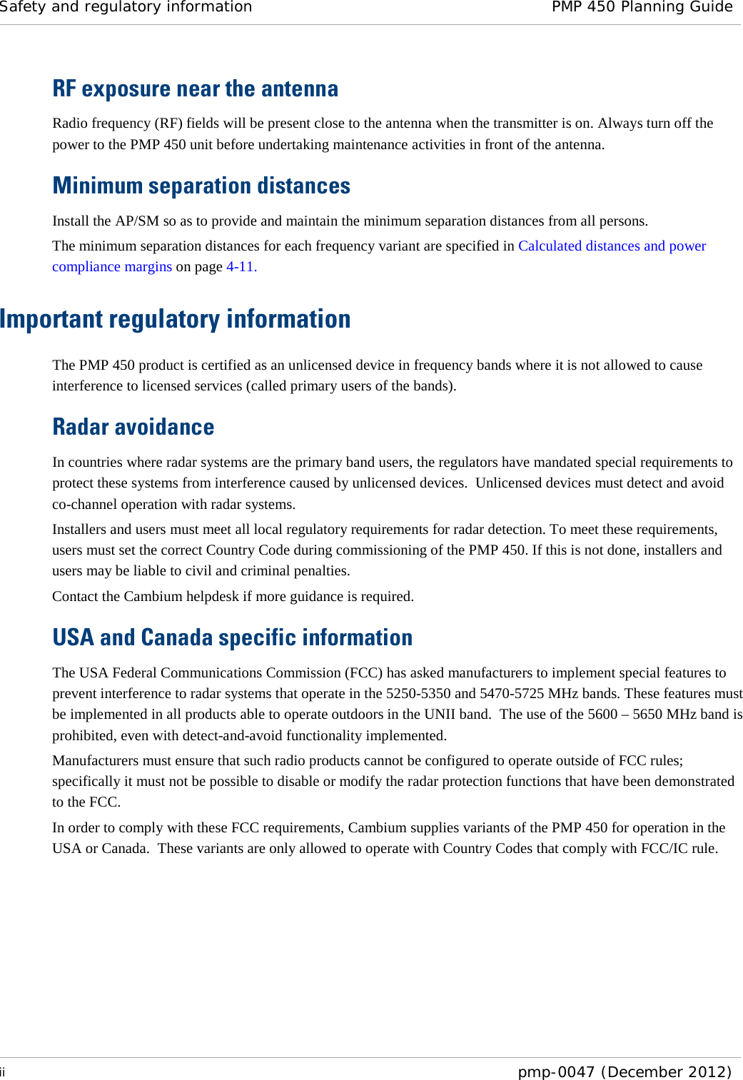 Safety and regulatory information PMP 450 Planning Guide  ii  pmp-0047 (December 2012)  RF exposure near the antenna Radio frequency (RF) fields will be present close to the antenna when the transmitter is on. Always turn off the power to the PMP 450 unit before undertaking maintenance activities in front of the antenna. Minimum separation distances Install the AP/SM so as to provide and maintain the minimum separation distances from all persons. The minimum separation distances for each frequency variant are specified in Calculated distances and power compliance margins on page 4-11. Important regulatory information The PMP 450 product is certified as an unlicensed device in frequency bands where it is not allowed to cause interference to licensed services (called primary users of the bands). Radar avoidance In countries where radar systems are the primary band users, the regulators have mandated special requirements to protect these systems from interference caused by unlicensed devices.  Unlicensed devices must detect and avoid co-channel operation with radar systems.  Installers and users must meet all local regulatory requirements for radar detection. To meet these requirements, users must set the correct Country Code during commissioning of the PMP 450. If this is not done, installers and users may be liable to civil and criminal penalties. Contact the Cambium helpdesk if more guidance is required. USA and Canada specific information The USA Federal Communications Commission (FCC) has asked manufacturers to implement special features to prevent interference to radar systems that operate in the 5250-5350 and 5470-5725 MHz bands. These features must be implemented in all products able to operate outdoors in the UNII band.  The use of the 5600 – 5650 MHz band is prohibited, even with detect-and-avoid functionality implemented. Manufacturers must ensure that such radio products cannot be configured to operate outside of FCC rules; specifically it must not be possible to disable or modify the radar protection functions that have been demonstrated to the FCC. In order to comply with these FCC requirements, Cambium supplies variants of the PMP 450 for operation in the USA or Canada.  These variants are only allowed to operate with Country Codes that comply with FCC/IC rule. 