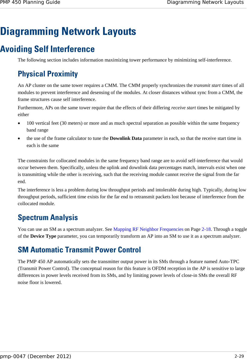 PMP 450 Planning Guide Diagramming Network Layouts  pmp-0047 (December 2012)  2-29  Diagramming Network Layouts Avoiding Self Interference The following section includes information maximizing tower performance by minimizing self-interference.   Physical Proximity An AP cluster on the same tower requires a CMM. The CMM properly synchronizes the transmit start times of all modules to prevent interference and desensing of the modules. At closer distances without sync from a CMM, the frame structures cause self interference. Furthermore, APs on the same tower require that the effects of their differing receive start times be mitigated by either • 100 vertical feet (30 meters) or more and as much spectral separation as possible within the same frequency band range • the use of the frame calculator to tune the Downlink Data parameter in each, so that the receive start time in each is the same  The constraints for collocated modules in the same frequency band range are to avoid self-interference that would occur between them. Specifically, unless the uplink and downlink data percentages match, intervals exist when one is transmitting while the other is receiving, such that the receiving module cannot receive the signal from the far end.  The interference is less a problem during low throughput periods and intolerable during high. Typically, during low throughput periods, sufficient time exists for the far end to retransmit packets lost because of interference from the collocated module. Spectrum Analysis You can use an SM as a spectrum analyzer. See Mapping RF Neighbor Frequencies on Page 2-18. Through a toggle of the Device Type parameter, you can temporarily transform an AP into an SM to use it as a spectrum analyzer.  SM Automatic Transmit Power Control The PMP 450 AP automatically sets the transmitter output power in its SMs through a feature named Auto-TPC (Transmit Power Control). The conceptual reason for this feature is OFDM reception in the AP is sensitive to large differences in power levels received from its SMs, and by limiting power levels of close-in SMs the overall RF noise floor is lowered.  