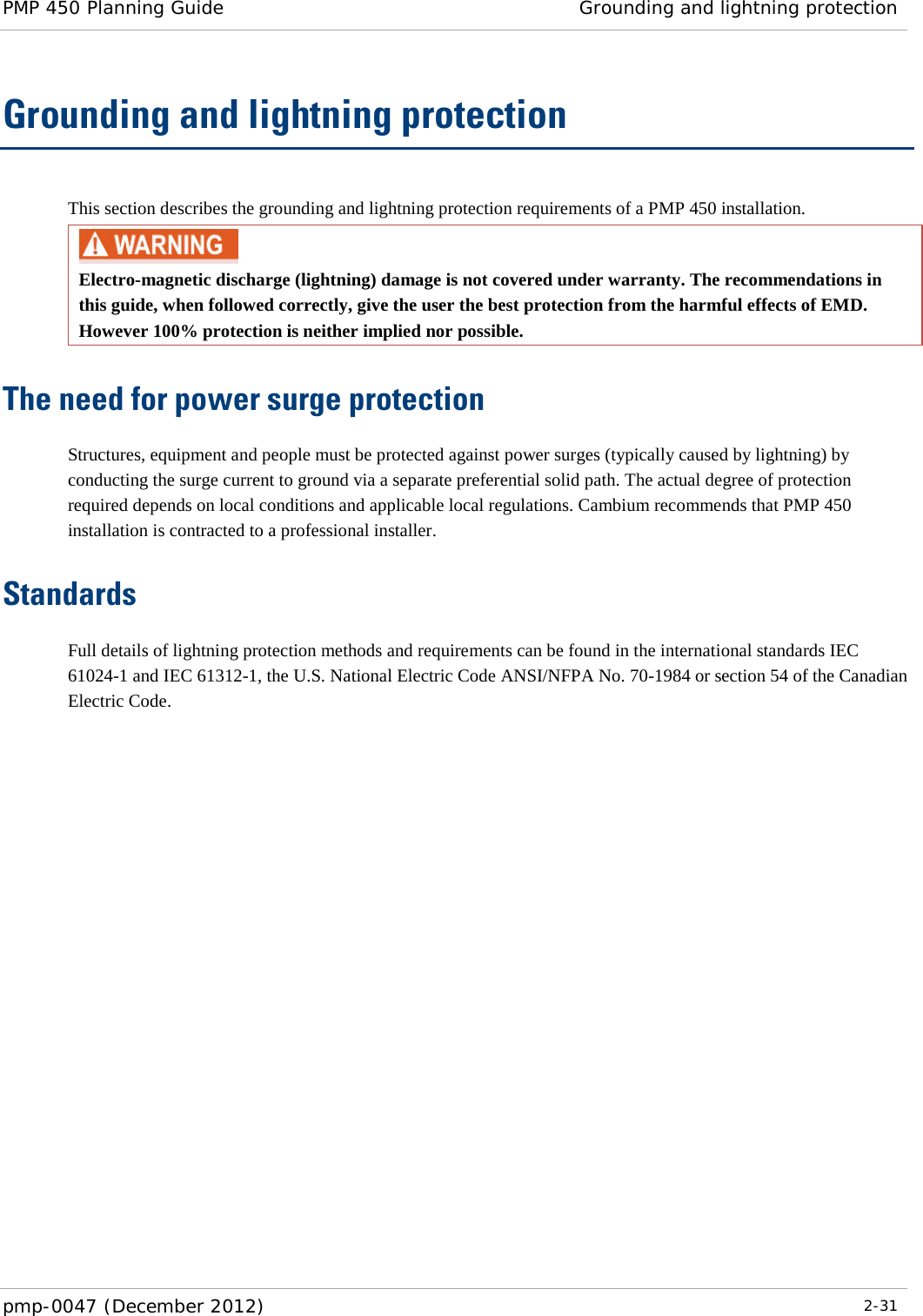 PMP 450 Planning Guide Grounding and lightning protection  pmp-0047 (December 2012)  2-31  Grounding and lightning protection This section describes the grounding and lightning protection requirements of a PMP 450 installation.  Electro-magnetic discharge (lightning) damage is not covered under warranty. The recommendations in this guide, when followed correctly, give the user the best protection from the harmful effects of EMD. However 100% protection is neither implied nor possible. The need for power surge protection Structures, equipment and people must be protected against power surges (typically caused by lightning) by conducting the surge current to ground via a separate preferential solid path. The actual degree of protection required depends on local conditions and applicable local regulations. Cambium recommends that PMP 450 installation is contracted to a professional installer. Standards Full details of lightning protection methods and requirements can be found in the international standards IEC 61024-1 and IEC 61312-1, the U.S. National Electric Code ANSI/NFPA No. 70-1984 or section 54 of the Canadian Electric Code.  