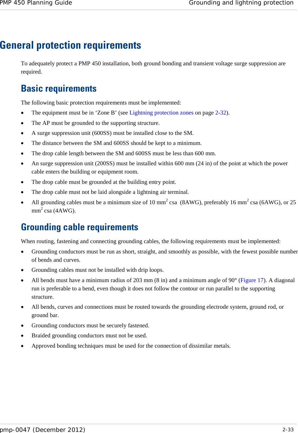 PMP 450 Planning Guide Grounding and lightning protection  pmp-0047 (December 2012)  2-33  General protection requirements To adequately protect a PMP 450 installation, both ground bonding and transient voltage surge suppression are required. Basic requirements The following basic protection requirements must be implemented: • The equipment must be in ‘Zone B’ (see Lightning protection zones on page 2-32). • The AP must be grounded to the supporting structure. • A surge suppression unit (600SS) must be installed close to the SM. • The distance between the SM and 600SS should be kept to a minimum. • The drop cable length between the SM and 600SS must be less than 600 mm. • An surge suppression unit (200SS) must be installed within 600 mm (24 in) of the point at which the power cable enters the building or equipment room. • The drop cable must be grounded at the building entry point. • The drop cable must not be laid alongside a lightning air terminal. • All grounding cables must be a minimum size of 10 mm2 csa  (8AWG), preferably 16 mm2 csa (6AWG), or 25 mm2 csa (4AWG). Grounding cable requirements When routing, fastening and connecting grounding cables, the following requirements must be implemented: • Grounding conductors must be run as short, straight, and smoothly as possible, with the fewest possible number of bends and curves. • Grounding cables must not be installed with drip loops. • All bends must have a minimum radius of 203 mm (8 in) and a minimum angle of 90° (Figure 17). A diagonal run is preferable to a bend, even though it does not follow the contour or run parallel to the supporting structure. • All bends, curves and connections must be routed towards the grounding electrode system, ground rod, or ground bar. • Grounding conductors must be securely fastened. • Braided grounding conductors must not be used. • Approved bonding techniques must be used for the connection of dissimilar metals.  