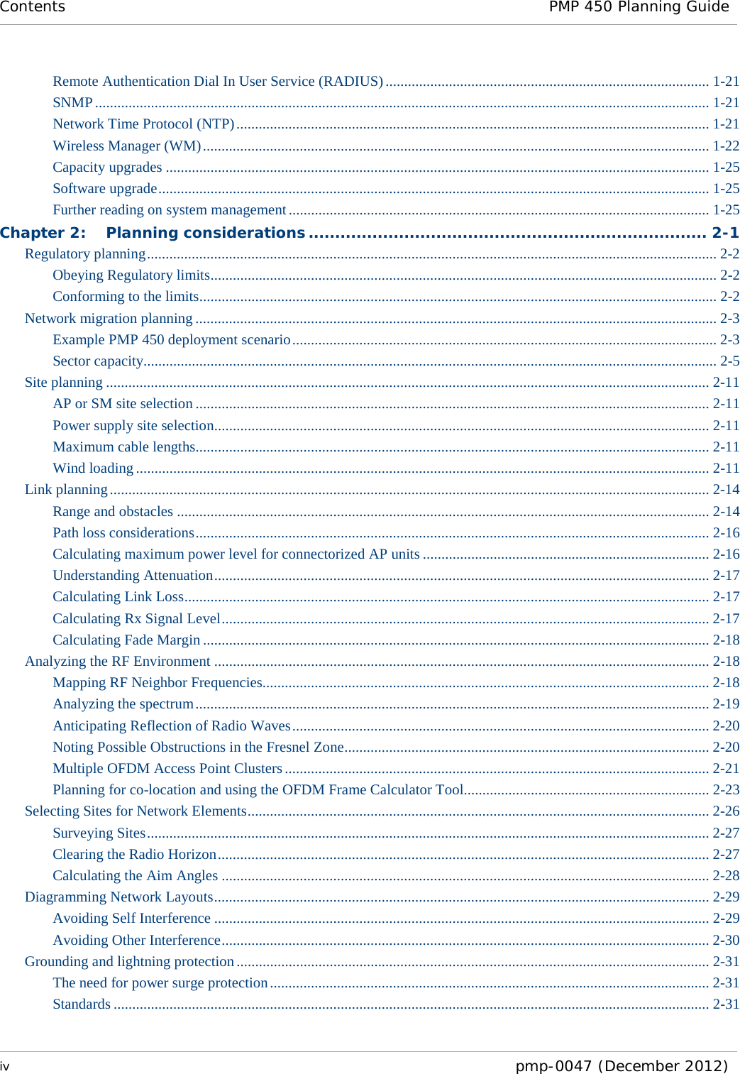 Contents PMP 450 Planning Guide  iv  pmp-0047 (December 2012)  Remote Authentication Dial In User Service (RADIUS) ....................................................................................... 1-21 SNMP ..................................................................................................................................................................... 1-21 Network Time Protocol (NTP) ............................................................................................................................... 1-21 Wireless Manager (WM) ........................................................................................................................................ 1-22 Capacity upgrades .................................................................................................................................................. 1-25 Software upgrade .................................................................................................................................................... 1-25 Further reading on system management ................................................................................................................. 1-25 Chapter 2: Planning considerations ........................................................................... 2-1 Regulatory planning ......................................................................................................................................................... 2-2 Obeying Regulatory limits........................................................................................................................................ 2-2 Conforming to the limits........................................................................................................................................... 2-2 Network migration planning ............................................................................................................................................ 2-3 Example PMP 450 deployment scenario .................................................................................................................. 2-3 Sector capacity.......................................................................................................................................................... 2-5 Site planning .................................................................................................................................................................. 2-11 AP or SM site selection .......................................................................................................................................... 2-11 Power supply site selection..................................................................................................................................... 2-11 Maximum cable lengths.......................................................................................................................................... 2-11 Wind loading .......................................................................................................................................................... 2-11 Link planning ................................................................................................................................................................. 2-14 Range and obstacles ............................................................................................................................................... 2-14 Path loss considerations .......................................................................................................................................... 2-16 Calculating maximum power level for connectorized AP units ............................................................................. 2-16 Understanding Attenuation ..................................................................................................................................... 2-17 Calculating Link Loss ............................................................................................................................................. 2-17 Calculating Rx Signal Level ................................................................................................................................... 2-17 Calculating Fade Margin ........................................................................................................................................ 2-18 Analyzing the RF Environment ..................................................................................................................................... 2-18 Mapping RF Neighbor Frequencies........................................................................................................................ 2-18 Analyzing the spectrum .......................................................................................................................................... 2-19 Anticipating Reflection of Radio Waves ................................................................................................................ 2-20 Noting Possible Obstructions in the Fresnel Zone .................................................................................................. 2-20 Multiple OFDM Access Point Clusters .................................................................................................................. 2-21 Planning for co-location and using the OFDM Frame Calculator Tool.................................................................. 2-23 Selecting Sites for Network Elements ............................................................................................................................ 2-26 Surveying Sites ....................................................................................................................................................... 2-27 Clearing the Radio Horizon .................................................................................................................................... 2-27 Calculating the Aim Angles ................................................................................................................................... 2-28 Diagramming Network Layouts ..................................................................................................................................... 2-29 Avoiding Self Interference ..................................................................................................................................... 2-29 Avoiding Other Interference ................................................................................................................................... 2-30 Grounding and lightning protection ............................................................................................................................... 2-31 The need for power surge protection ...................................................................................................................... 2-31 Standards ................................................................................................................................................................ 2-31 