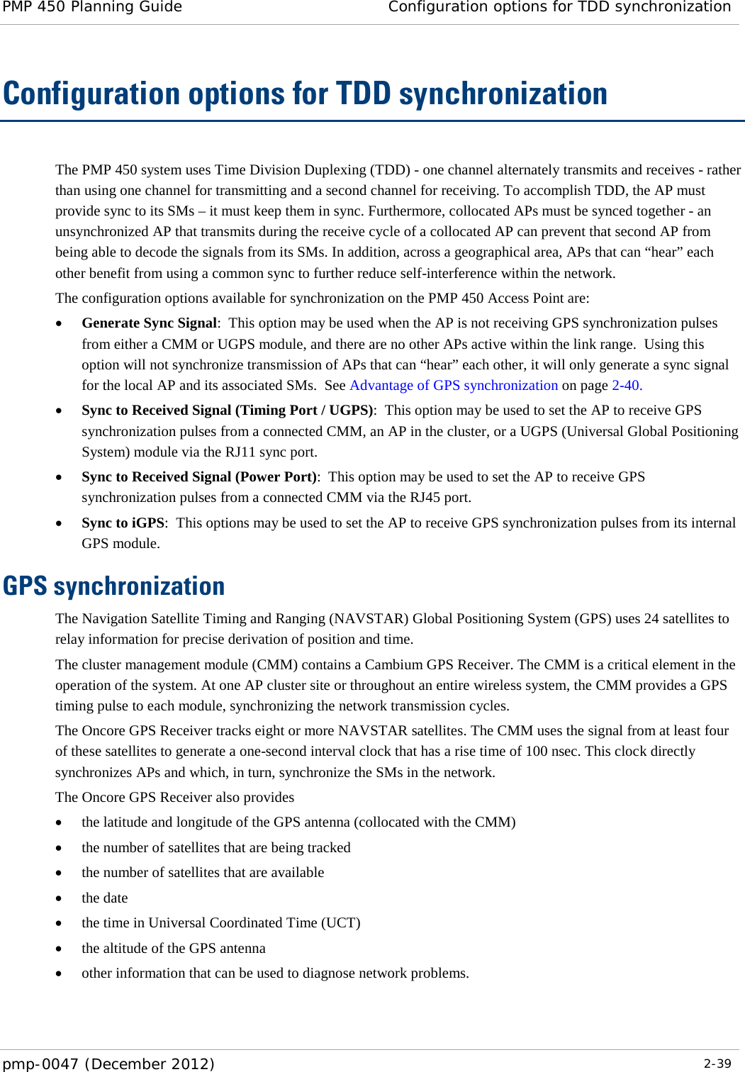 PMP 450 Planning Guide Configuration options for TDD synchronization  pmp-0047 (December 2012)  2-39  Configuration options for TDD synchronization The PMP 450 system uses Time Division Duplexing (TDD) - one channel alternately transmits and receives - rather than using one channel for transmitting and a second channel for receiving. To accomplish TDD, the AP must provide sync to its SMs – it must keep them in sync. Furthermore, collocated APs must be synced together - an unsynchronized AP that transmits during the receive cycle of a collocated AP can prevent that second AP from being able to decode the signals from its SMs. In addition, across a geographical area, APs that can “hear” each other benefit from using a common sync to further reduce self-interference within the network.  The configuration options available for synchronization on the PMP 450 Access Point are: • Generate Sync Signal:  This option may be used when the AP is not receiving GPS synchronization pulses from either a CMM or UGPS module, and there are no other APs active within the link range.  Using this option will not synchronize transmission of APs that can “hear” each other, it will only generate a sync signal for the local AP and its associated SMs.  See Advantage of GPS synchronization on page 2-40. • Sync to Received Signal (Timing Port / UGPS):  This option may be used to set the AP to receive GPS synchronization pulses from a connected CMM, an AP in the cluster, or a UGPS (Universal Global Positioning System) module via the RJ11 sync port. • Sync to Received Signal (Power Port):  This option may be used to set the AP to receive GPS synchronization pulses from a connected CMM via the RJ45 port. • Sync to iGPS:  This options may be used to set the AP to receive GPS synchronization pulses from its internal GPS module. GPS synchronization The Navigation Satellite Timing and Ranging (NAVSTAR) Global Positioning System (GPS) uses 24 satellites to relay information for precise derivation of position and time.  The cluster management module (CMM) contains a Cambium GPS Receiver. The CMM is a critical element in the operation of the system. At one AP cluster site or throughout an entire wireless system, the CMM provides a GPS timing pulse to each module, synchronizing the network transmission cycles. The Oncore GPS Receiver tracks eight or more NAVSTAR satellites. The CMM uses the signal from at least four of these satellites to generate a one-second interval clock that has a rise time of 100 nsec. This clock directly synchronizes APs and which, in turn, synchronize the SMs in the network. The Oncore GPS Receiver also provides • the latitude and longitude of the GPS antenna (collocated with the CMM) • the number of satellites that are being tracked • the number of satellites that are available • the date • the time in Universal Coordinated Time (UCT) • the altitude of the GPS antenna • other information that can be used to diagnose network problems. 